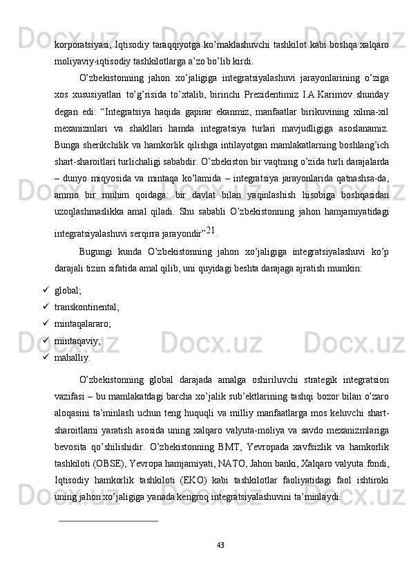 43korporatsiyasi,   Iqtisodiy   taraqqiyotga   ko’maklashuvchi   tashkilot   kabi   boshqa   xalqaro
moliyaviy-iqtisodiy   tashkilotlarga   a’zo   bo’lib   kirdi.
O’zbekistonning   jahon   xo’jaligiga   integratsiyalashuvi   jarayonlarining   o’ziga
xos   xususiyatlari   to’g’risida   to’xtalib,   birinchi   Prezidentimiz   I.A.Karimov   shunday
degan   edi:   “Integratsiya   haqida   gapirar   ekanmiz,   manfaatlar   birikuvining   xilma-xil
mexanizmlari   va   shakllari   hamda   integratsiya   turlari   mavjudligiga   asoslanamiz.
Bunga   sherikchilik   va   hamkorlik   qilishga   intilayotgan   mamlakatlarning   boshlang’ich
shart-sharoitlari turlichaligi sababdir. O’zbekiston bir vaqtning o’zida   turli   darajalarda
–   dunyo   miqyosida   va   mintaqa   ko’lamida   –   integratsiya   jarayonlarida   qatnashsa-da,
ammo   bir   muhim   qoidaga:   bir   davlat   bilan   yaqinlashish   hisobiga   boshqasidan
uzoqlashmaslikka   amal   qiladi.   Shu   sababli   O’zbekistonning   jahon   hamjamiyatidagi
integratsiyalashuvi   serqirra jarayondir” 21
.
Bugungi   kunda   O’zbekistonning   jahon   xo’jaligiga   integratsiyalashuvi   ko’p
darajali   tizim   sifatida   amal   qilib,   uni   quyidagi   beshta   darajaga   ajratish   mumkin:
 global;
 transkontinental;
 mintaqalararo;
 mintaqaviy;
 mahalliy.
O’zbekistonning   global   darajada   amalga   oshiriluvchi   strategik   integratsion
vazifasi   –   bu   mamlakatdagi   barcha   xo’jalik   sub’ektlarining   tashqi   bozor   bilan   o’zaro
aloqasini   ta’minlash   uchun   teng   huquqli   va   milliy   manfaatlarga   mos   keluvchi   shart-
sharoitlarni   yaratish   asosida   uning   xalqaro   valyuta-moliya   va   savdo   mexanizmlariga
bevosita   qo’shilishidir.   O’zbekistonning   BMТ,   Yevropada   xavfsizlik   va   hamkorlik
tashkiloti (OBSE), Yevropa hamjamiyati, NAТO, Jahon banki, Хalqaro valyuta   fondi,
Iqtisodiy   hamkorlik   tashkiloti   (EKO)   kabi   tashkilotlar   faoliyatidagi   faol   ishtiroki
uning   jahon   xo’jaligiga   yanada   kengroq   integratsiyalashuvini   ta’minlaydi. 