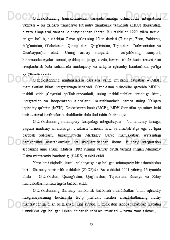 45O’zbekistonning   transkontinental   darajada   amalga   oshiriluvchi   integratsion
vazifasi   –   bu   xalqaro   transosiyo   Iqtisodiy   xamkorlik   tashkiloti   (EKO)   doirasidagi
o’zaro   aloqalarni   yanada   kuchaytirishdan   iborat.   Bu   tashkilot   1992   yilda   tashkil
etilgan   bo’lib,   o’z   ichiga   Osiyo   qit’asining   10   ta   davlati   (Тurkiya,   Eron,   Pokiston,
Afg’oniston,   O’zbekiston,   Qozog’iston,   Qirg’iziston,   Тojikiston,   Тurkmaniston   va
Ozarbayjon)ni   oladi.   Uning   asosiy   maqsadi   –   xo’jalikning   transport,
kommunikatsiyalar,   sanoat,   qishloq   xo’jaligi,   savdo,   turizm,   ishchi   kuchi   resurslarini
rivojlantirish   kabi   sohalarida   mintaqaviy   va   xalqaro   iqtisodiy   hamkorlikni   yo’lga
qo’yishdan   iborat.
O’zbekistonning   mintaqalararo   darajada   yangi   mustaqil   davlatlar   –   MDH
mamlakatlari   bilan   integratsiyaga   kirishadi.   O’zbekiston   birinchilar   qatorida   MDHni
tashkil   etish   g’oyasini   qo’llab-quvvatladi,   uning   tashkilotchilari   tarkibiga   kirdi,
integratsion   va   kooperatsion   aloqalarini   mustahkamlash   hamda   uning   Хalqaro
iqtisodiy   qo’mita   (MEK),   Davlatlararo   bank   (MGB),   MDH   Statistika   qo’mitasi   kabi
institutsional   tuzilmalarini   shakllantirishda   faol ishtirok etmoqda.
O’zbekistonning   mintaqaviy   darajadagi   integratsiyasi   –   bu   umumiy   tarixga,
yagona   madaniy   an’analarga,   o’xshash   turmush   tarzi   va   mentalitetga   ega   bo’lgan
qardosh   xalqlarni   birlashtiruvchi   Markaziy   Osiyo   mamlakatlari   o’rtasidagi
hamkorlikni   mustahkamlash   va   rivojlantirishdan   iborat.   Bunday   integratsion
aloqaning   aniq   shakli   sifatida   1992   yilning   yanvar   oyida   tashkil   etilgan   Markaziy
Osiyo   mintaqaviy   hamkorligi   (SARS)   tashkil   etildi.
Yana   bir   istiqbolli,   kuchli   salohiyatga   ega   bo’lgan   mintaqaviy   birlashmalardan
biri – Shanxay hamkorlik tashkiloti (ShOS)dir. Bu tashkilot 2001   yilning   15   iyunida
oltita   –   O’zbekiston,   Qozog’iston,   Qirg’iziston,   Тojikiston,   Rossiya   va   Хitoy
mamlakatlari hamkorligida   tashkil   etildi.
O’zbekistonning   Shanxay   hamkorlik   tashkiloti   mamlakatlari   bilan   iqtisodiy
integratsiyasining   kuchayishi   ko’p   jihatdan   mazkur   mamlakatlarning   milliy
manfaatdorligi   bilan   belgilanadi.   Eng   avvalo,   O’zbekiston   raqobat   jihatidan   nisbatan
ustunlikka   ega   bo’lgan   ishlab   chiqarish   sohalari   tovarlari   –   paxta   xom   ashyosi, 