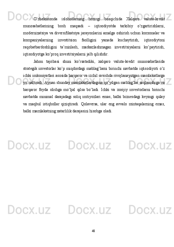 48O’zbekistonda   islohotlarning   hozirgi   bosqichida   Xalqaro   valuta-kredit
munosabatlarining   bosh   maqsadi   –   iqtisodiyotda   tarkibiy   o’zgartirishlarni,
modernizatsiya va diversifikatsiya jarayonlarini amalga oshirish uchun korxonalar   va
kompaniyalarning   investitsion   faolligini   yanada   kuchaytirish,   iqtisodiytoni
raqobatbardoshligini   ta’minlash,   markazlashmagan   investitsiyalarni   ko’paytirish,
iqtisodiyotga   ko’proq   investitsiyalarni   jalb   qilishdir.
Jahon   tajribasi   shuni   ko’rsatadiki,   xalqaro   valuta-kredit   munosabatlarida
strategik   investorlar   ko’p   miqdordagi   mablag’larni   birinchi   navbatda   iqtisodiyoti   o’z
ichki   imkoniyatlari   asosida   barqaror   va   izchil   ravishda   rivojlanayotgan   mamlakatlarga
yo’naltiradi.   Aynan   shunday   mamlakatlardagina   qo’yilgan   mablag’lar saqlanishiga va
barqaror   foyda   olishga   mo’ljal   qilsa   bo’ladi.   Ichki   va   xorijiy   investorlarni   birinchi
navbatda   minimal   darajadagi   soliq   imtiyozlari   emas,   balki   biznesdagi   keyingi   qulay
va   maqbul   istiqbollar   qiziqtiradi.   Qolaversa,   ular   eng   avvalo   mintaqalarning   emas,
balki   mamlakatning   xatarlilik   darajasini   hisobga   oladi. 