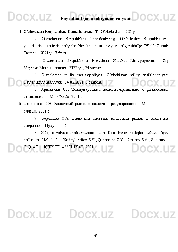 49Foydalanilgan   adabiyotlar   ro’yxati
1. O’zbekiston   Respublikasi   Konstitutsiyasi.   T.:   O’zbekiston,   2021   y.
2. O’zbekiston   Respublikasi   Prezidentining   “O’zbekiston   Respublikasini
yanada   rivojlantirish   bo’yicha   Harakatlar   strategiyasi   to’g’risida”gi   PF-4947-sonli
Farmoni.   2021   yil   7 fevral.
3. O’zbekiston   Respublikasi   Prezidenti   Shavkat   Mirziyoyevning   Oliy
Majlisga   Murojaatnomasi. 2022   yil,   24   yanvar.
4. O’zbekiston   milliy   ensiklopediyasi.   O’zbekiston   milliy   ensiklopediyasi
Davlat ilmiy   nashriyoti.   04.02.2021.   Toshkent.
5. Красавина   Л.Н.Международные   валютно-кредитные   и   финансовые
отношения.   —М.: «ФиС».   2021   г.
6. Платонова   И.Н.   Валютный   рынок   и   валютное   регулирование.   -М.:
«ФиС».   2021 г.
7. Бержанов   С.А.   Валютная   система,   валютный   рынок   и   валютные
операции.   -   Нукус.   2021
8. Xalqaro   valyuta-kredit   munosabatlari.   Kasb-hunar   kollejlari   uchun   o’quv
qo’llanma   /   Mualliflar:   Xudoyberdiev   Z.Y.,   Qahhorov,   Z.Y.,   Umarov   Z.A.,   Sohibov
O.Q.   –   T.: “IQTISOD   –   MOLIYA”,   2021. 