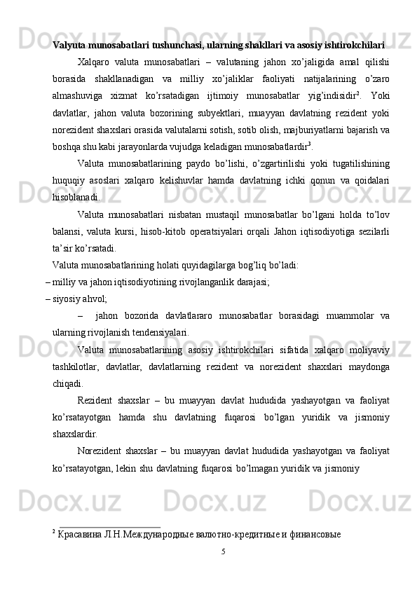 5Valyuta   munosabatlari   tushunchasi,   ularning   shakllari   va   asosiy   ishtirokchilari
Xalqaro   valuta   munosabatlari   –   valutaning   jahon   xo’jaligida   amal   qilishi
borasida   shakllanadigan   va   milliy   xo’jaliklar   faoliyati   natijalarining   o’zaro
almashuviga   xizmat   ko’rsatadigan   ijtimoiy   munosabatlar   yig’indisidir 2
.   Yoki
davlatlar,   jahon   valuta   bozorining   subyektlari,   muayyan   davlatning   rezident   yoki
norezident shaxslari orasida valutalarni sotish, sotib olish, majburiyatlarni bajarish   va
boshqa   shu kabi jarayonlarda   vujudga   keladigan   munosabatlardir 3
.
Valuta   munosabatlarining   paydo   bo’lishi,   o’zgartirilishi   yoki   tugatilishining
huquqiy   asoslari   xalqaro   kelishuvlar   hamda   davlatning   ichki   qonun   va   qoidalari
hisoblanadi.
Valuta   munosabatlari   nisbatan   mustaqil   munosabatlar   bo’lgani   holda   to’lov
balansi,   valuta   kursi,   hisob-kitob   operatsiyalari   orqali   Jahon   iqtisodiyotiga   sezilarli
ta’sir   ko’rsatadi.
Valuta   munosabatlarining   holati   quyidagilarga   bog’liq   bo’ladi:
– milliy   va   jahon   iqtisodiyotining   rivojlanganlik   darajasi;
– siyosiy   ahvol;
– jahon   bozorida   davlatlararo   munosabatlar   borasidagi   muammolar   va
ularning rivojlanish   tendensiyalari.
Valuta   munosabatlarining   asosiy   ishtirokchilari   sifatida   xalqaro   moliyaviy
tashkilotlar,   davlatlar,   davlatlarning   rezident   va   norezident   shaxslari   maydonga
chiqadi.
Rezident   shaxslar   –   bu   muayyan   davlat   hududida   yashayotgan   va   faoliyat
ko’rsatayotgan   hamda   shu   davlatning   fuqarosi   bo’lgan   yuridik   va   jismoniy
shaxslardir.
Norezident   shaxslar   –   bu   muayyan   davlat   hududida   yashayotgan   va   faoliyat
ko’rsatayotgan,   lekin   shu   davlatning   fuqarosi   bo’lmagan   yuridik   va   jismoniy
2
  Красавина   Л.Н.Международные   валютно-кредитные   и   финансовые   