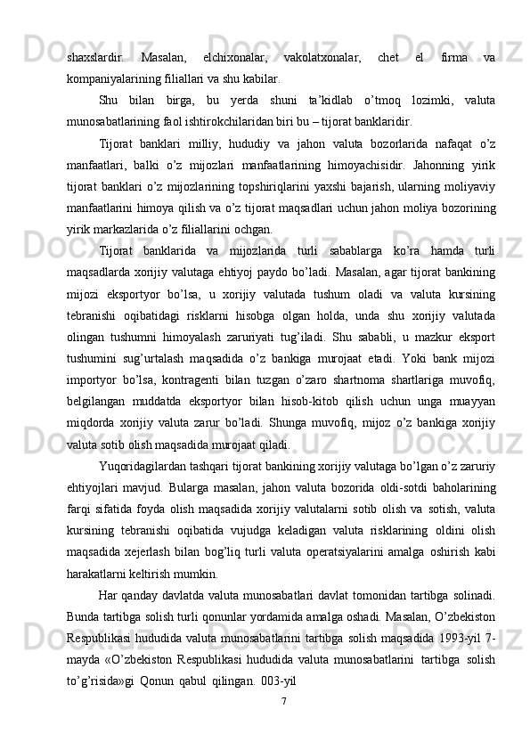 7shaxslardir.   Masalan,   elchixonalar,   vakolatxonalar,   chet   el   firma   va
kompaniyalarining filiallari   va shu   kabilar.
Shu   bilan   birga,   bu   yerda   shuni   ta’kidlab   o’tmoq   lozimki,   valuta
munosabatlarining   faol   ishtirokchilaridan   biri bu –   tijorat   banklaridir.
Tijorat   banklari   milliy,   hududiy   va   jahon   valuta   bozorlarida   nafaqat   o’z
manfaatlari,   balki   o’z   mijozlari   manfaatlarining   himoyachisidir.   Jahonning   yirik
tijorat   banklari   o’z   mijozlarining   topshiriqlarini   yaxshi   bajarish,   ularning   moliyaviy
manfaatlarini   himoya   qilish   va   o’z   tijorat   maqsadlari   uchun   jahon   moliya   bozorining
yirik markazlarida o’z filiallarini   ochgan.
Tijorat   banklarida   va   mijozlarida   turli   sabablarga   ko’ra   hamda   turli
maqsadlarda  xorijiy  valutaga  ehtiyoj   paydo  bo’ladi.  Masalan,  agar  tijorat  bankining
mijozi   eksportyor   bo’lsa,   u   xorijiy   valutada   tushum   oladi   va   valuta   kursining
tebranishi   oqibatidagi   risklarni   hisobga   olgan   holda,   unda   shu   xorijiy   valutada
olingan   tushumni   himoyalash   zaruriyati   tug’iladi.   Shu   sababli,   u   mazkur   eksport
tushumini   sug’urtalash   maqsadida   o’z   bankiga   murojaat   etadi.   Yoki   bank   mijozi
importyor   bo’lsa,   kontragenti   bilan   tuzgan   o’zaro   shartnoma   shartlariga   muvofiq,
belgilangan   muddatda   eksportyor   bilan   hisob-kitob   qilish   uchun   unga   muayyan
miqdorda   xorijiy   valuta   zarur   bo’ladi.   Shunga   muvofiq,   mijoz   o’z   bankiga   xorijiy
valuta   sotib   olish maqsadida murojaat qiladi.
Yuqoridagilardan   tashqari   tijorat   bankining   xorijiy   valutaga   bo’lgan   o’z   zaruriy
ehtiyojlari   mavjud.   Bularga   masalan,   jahon   valuta   bozorida   oldi-sotdi   baholarining
farqi   sifatida   foyda   olish   maqsadida   xorijiy   valutalarni   sotib   olish   va   sotish,   valuta
kursining   tebranishi   oqibatida   vujudga   keladigan   valuta   risklarining   oldini   olish
maqsadida   xejerlash   bilan   bog’liq   turli   valuta   operatsiyalarini   amalga   oshirish   kabi
harakatlarni keltirish   mumkin.
Har   qanday   davlatda   valuta   munosabatlari   davlat   tomonidan   tartibga   solinadi.
Bunda   tartibga   solish   turli   qonunlar   yordamida   amalga   oshadi.   Masalan,   O’zbekiston
Respublikasi   hududida   valuta   munosabatlarini   tartibga   solish   maqsadida   1993-yil   7-
mayda   «O’zbekiston   Respublikasi   hududida   valuta   munosabatlarini   tartibga   solish
to’g’risida»gi   Qonun   qabul   qilingan.   003-yil 