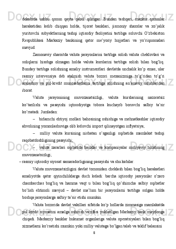 8dekabrda   ushbu   qonun   qayta   qabul   qilingan.   Bundan   tashqari,   mazkur   qonunlar
harakatidan   kelib   chiqqan   holda,   tijorat   banklari,   jismoniy   shaxslar   va   xo’jalik
yurituvchi   subyektlarning   tashqi   iqtisodiy   faoliyatini   tartibga   soluvchi   O’zbekiston
Respublikasi   Markaziy   bankining   qator   me’yoriy   hujjatlari   va   yo’riqnomalari
mavjud.
Zamonaviy   sharoitda   valuta   jarayonlarini   tartibga   solish   valuta   cheklovlari   va
soliqlarni   hisobga   olmagan   holda   valuta   kurslarini   tartibga   solish   bilan   bog’liq.
Bunday   tartibga   solishning   amaliy   instrumentlari   davlatda   unchalik  ko’p  emas,   ular
rasmiy   intervensiya   deb   atalmish   valuta   bozori   mexanizmiga   to’g’ridan   to’g’ri
aralashuv   va   pul-kredit   munosabatlarini   tartibga   solishning   an’anaviy   uslublaridan
iborat.
Valuta   jarayonining   muvozanatsizligi,   valuta   kurslarining   nazoratsiz
ko’tarilishi   va   pasayishi   iqtisodiyotga   tobora   kuchayib   boruvchi   salbiy   ta’sir
ko’rsatadi.   Jumladan:
– birlamchi ehtiyoj mollari bahosining oshishiga va mehnatkashlar  iqtisodiy
ahvolining   yomonlashuviga   olib   keluvchi   import   qilinayotgan   inflyatsiya;
– milliy   valuta   kursining   nisbatan   o’sganligi   oqibatida   mamlakat   tashqi
raqobatdoshligining pasayishi;
– valuta   zararlari   oqibatida   banklar   va   kompaniyalar   moliyaviy   holatining
muvozanatsizligi;
– rasmiy   iqtisodiy   siyosat   samaradorligining   pasayishi   va   shu   kabilar.
Valuta   muvozanatsizligini   davlat   tomonidan   cheklash   bilan   bog’liq   harakatlari
amaliyotda   qator   qiyinchiliklarga   duch   keladi:   barcha   iqtisodiy   jarayonlar   o’zaro
chambarchas   bog’liq   va   hamma   vaqt   u   bilan   bog’liq   qo’shimcha   salbiy   oqibatlar
bo’lish   ehtimoli   mavjud   –   davlat   ma’lum   bir   jarayonlarni   tartibga   solgan   holda
boshqa   jarayonlarga   salbiy   ta’sir etishi mumkin.
Valuta   bozorida   davlat   vakillari   sifatida   ko’p   hollarda   zimmasiga   mamlakatda
pul-kredit   siyosatini   amalga   oshirish   vazifasi   yuklatilgan   Markaziy   bank   maydonga
chiqadi.   Markaziy   banklar   hukumat   organlariga   valuta   operatsiyalari   bilan   bog’liq
xizmatlarni   ko’rsatishi   mumkin   yoki   milliy   valutaga   bo’lgan   talab   va   taklif   balansini 