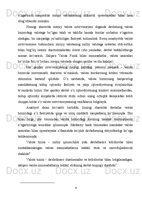 9o’zgartirish   maqsadida   xorijiy   valutalarning   oldisotdi   operatsiyalari   bilan   ham
shug’ullanishi mumkin.
Hozirgi   sharoitda   rasmiy   valuta   intervensiyasi   deganda   davlatning   valuta
bozoridagi   valutaga   bo’lgan   talab   va   taklifni   hamda   kurslar   nisbatini   o’zgartira
oladigan,   bir   maqsadga   yo’naltirilgan   faoliyati   tushuniladi.   Biroq   amaliyotda   valuta
intervensiyasi   tushunchasi   xorijiy   valutaning   milliy   valutaga   nisbatan   oldi-sotdisi
bilan   bog’liq   rasmiy   shartnomalardan   iborat   (shu   jumladan,   davlat   tashkilotlariga
xizmat   ko’rsatish,   Xalqaro   Valuta   Fondi   bilan   munosabatlar,   valuta   zaxiralari
bo’yicha   foiz   to’lovlari,   xorijiy   valutada olingan   qarzlar   va   shu kabilar).
Har   qanday   intervensiyaning   hozirgi   paytdagi   yakuniy   maqsadi   –   valuta
bozorida   muvozanatli   sharoitni   ta’minlash,   valuta   kurslarining   keskin   tebranishi
ehtimolini   bartaraf   qilishdir.   O’z   navbatida,   valuta   bozorining   barqarorligi
mamlakatning   tashqi   iqtisodiy   faoliyati   va   yalpi   iqtisodiyotining   rivojlanishini
ta’minlashi   lozim.   Har   qanday   davlat   o’z   iqtisodiyotining   konkret   xususiyatlaridan,
tashqi   iqtisodiy   aloqalarda   ishtirok   etishi   uchun   uning   ochiqlik   darajasidan   kelib
chiqqan   holda   o’z   valuta   intervensiyasining vazifalarini   belgilaydi.
Amaliyot   shuni   ko’rsatib   turibdiki,   hozirgi   sharoitda   davlatlar   valuta
bozoridagi   o’z   faoliyatida   qisqa   va   uzoq   muddatli   maqsadlarni   ko’zlamoqda.   Shu
bilan   birga,   ular   tomonidan   valuta   bozoridagi   kursning   harakat   tendensiyasini
o’zgartirishga   urinishlar   qilinmoqda.   Markaziy   bank   tomonidan   mamlakat   valuta
zaxiralari   bilan   operatsiyalar   o’tkazishda   ko’plab   davlatlarning   ehtiyotkorligi   ko’zga
tashlanmoqda.
Valuta   tizimi   –   milliy   qonunchilik   yoki   davlatlararo   kelishuvlar   bilan
mustahkamlangan   valuta   munosabatlarini   tashkil   etish   va   muvofiqlashtirish
shaklidir 4
.
Valuta   tizimi   –   davlatlararo   shartnomalar   va   kelishuvlar   bilan   belgilanadigan,
xalqaro   valuta   munosabatlarini   tashkil   etishning   davlat-huquqiy   shaklidir 5
. 
