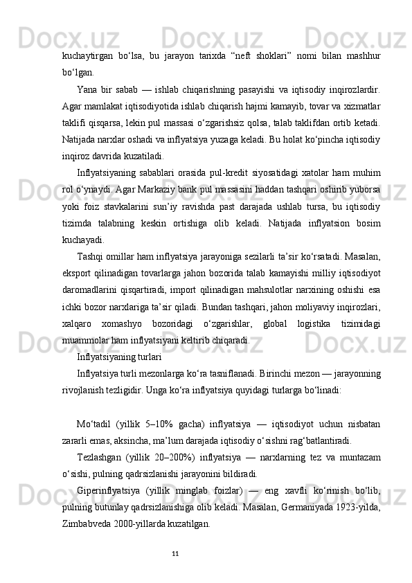 11kuchaytirgan   bo‘lsa,   bu   jarayon   tarixda   “neft   shoklari”   nomi   bilan   mashhur
bo‘lgan.
Yana   bir   sabab   —   ishlab   chiqarishning   pasayishi   va   iqtisodiy   inqirozlardir.
Agar mamlakat iqtisodiyotida ishlab chiqarish hajmi kamayib, tovar va xizmatlar
taklifi qisqarsa, lekin pul massasi  o‘zgarishsiz qolsa, talab taklifdan ortib ketadi.
Natijada narxlar oshadi va inflyatsiya yuzaga keladi. Bu holat ko‘pincha iqtisodiy
inqiroz davrida kuzatiladi.
Inflyatsiyaning   sabablari   orasida   pul-kredit   siyosatidagi   xatolar   ham   muhim
rol o‘ynaydi. Agar Markaziy bank pul massasini haddan tashqari oshirib yuborsa
yoki   foiz   stavkalarini   sun’iy   ravishda   past   darajada   ushlab   tursa,   bu   iqtisodiy
tizimda   talabning   keskin   ortishiga   olib   keladi.   Natijada   inflyatsion   bosim
kuchayadi.
Tashqi omillar ham inflyatsiya jarayoniga sezilarli ta’sir ko‘rsatadi. Masalan,
eksport   qilinadigan   tovarlarga   jahon   bozorida   talab   kamayishi   milliy   iqtisodiyot
daromadlarini   qisqartiradi,   import   qilinadigan   mahsulotlar   narxining   oshishi   esa
ichki bozor narxlariga ta’sir qiladi. Bundan tashqari, jahon moliyaviy inqirozlari,
xalqaro   xomashyo   bozoridagi   o‘zgarishlar,   global   logistika   tizimidagi
muammolar ham inflyatsiyani keltirib chiqaradi.
Inflyatsiyaning turlari
Inflyatsiya turli mezonlarga ko‘ra tasniflanadi. Birinchi mezon — jarayonning
rivojlanish tezligidir. Unga ko‘ra inflyatsiya quyidagi turlarga bo‘linadi:
Mo‘tadil   (yillik   5–10%   gacha)   inflyatsiya   —   iqtisodiyot   uchun   nisbatan
zararli emas, aksincha, ma’lum darajada iqtisodiy o‘sishni rag‘batlantiradi.
Tezlashgan   (yillik   20–200%)   inflyatsiya   —   narxlarning   tez   va   muntazam
o‘sishi, pulning qadrsizlanishi jarayonini bildiradi.
Giperinflyatsiya   (yillik   minglab   foizlar)   —   eng   xavfli   ko‘rinish   bo‘lib,
pulning butunlay qadrsizlanishiga olib keladi. Masalan, Germaniyada 1923-yilda,
Zimbabveda 2000-yillarda kuzatilgan. 