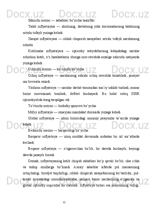 12Ikkinchi mezon — sabablari bo‘yicha tasnifdir:
Talab   inflyatsiyasi   —   aholining,   davlatning   yoki   korxonalarning   talabining
ortishi tufayli yuzaga keladi.
Xarajat inflyatsiyasi  — ishlab chiqarish xarajatlari ortishi tufayli narxlarning
oshishi.
Kutilmalar   inflyatsiyasi   —   iqtisodiy   subyektlarning   kelajakdagi   narxlar
oshishini kutib, o‘z harakatlarini shunga mos ravishda amalga oshirishi natijasida
yuzaga keladi
Uchinchi mezon — ko‘rinishi bo‘yicha:
Ochiq   inflyatsiya   —   narxlarning   oshishi   ochiq   ravishda   kuzatiladi,   jamiyat
uni bevosita sezadi.
Yashirin inflyatsiya — narxlar davlat tomonidan sun’iy ushlab turiladi, ammo
bozor   muvozanati   buziladi,   defitsit   kuchayadi.   Bu   holat   sobiq   SSSR
iqtisodiyotida keng tarqalgan edi.
To‘rtinchi mezon — hududiy qamrovi bo‘yicha:
Milliy inflyatsiya — muayyan mamlakat doirasida yuzaga keladi.
Global   inflyatsiya   —   jahon   bozoridagi   umumiy   jarayonlar   ta’sirida   yuzaga
keladi.
Beshinchi mezon — barqarorligi bo‘yicha:
Barqaror   inflyatsiya   —   uzoq   muddat   davomida   nisbatan   bir   xil   sur’atlarda
kechadi.
Beqaror   inflyatsiya   —   o‘zgaruvchan   bo‘lib,   bir   davrda   kuchayib,   keyingi
davrda pasayib boradi.
Demak,   inflyatsiyaning   kelib   chiqish   sabablari   ko‘p   qirrali   bo‘lib,  ular   ichki
va   tashqi   omillarga   bo‘linadi.   Asosiy   sabablar   sifatida   pul   massasining
ortiqchaligi,   byudjet   taqchilligi,   ishlab   chiqarish   xarajatlarining   ko‘tarilishi,   pul-
kredit   siyosatidagi   nomutanosibliklar,   xalqaro   bozor   narxlarining   o‘zgarishi   va
global iqtisodiy inqirozlar ko‘rsatiladi. Inflyatsiya turlari esa jarayonning tezligi, 