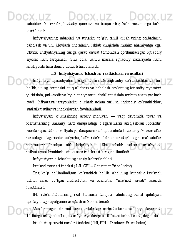 13sabablari,   ko‘rinishi,   hududiy   qamrovi   va   barqarorligi   kabi   mezonlarga   ko‘ra
tasniflanadi.
Inflyatsiyaning   sabablari   va   turlarini   to‘g‘ri   tahlil   qilish   uning   oqibatlarini
baholash   va   uni   jilovlash   choralarini   ishlab   chiqishda   muhim   ahamiyatga   ega.
Chunki   inflyatsiyaning   turiga   qarab   davlat   tomonidan   qo‘llaniladigan   iqtisodiy
siyosat   ham   farqlanadi.   Shu   bois,   ushbu   masala   iqtisodiy   nazariyada   ham,
amaliyotda ham doimo dolzarb hisoblanadi.
1.3. Inflyatsiyani o‘lchash ko‘rsatkichlari va usullari
Inflyatsiya iqtisodiyotning eng muhim makroiqtisodiy ko‘rsatkichlaridan biri
bo‘lib, uning darajasini aniq o‘lchash va baholash davlatning iqtisodiy siyosatini
yuritishda, pul-kredit va byudjet siyosatini shakllantirishda muhim ahamiyat kasb
etadi.   Inflyatsiya   jarayonlarini   o‘lchash   uchun   turli   xil   iqtisodiy   ko‘rsatkichlar,
statistik usullar va indekslardan foydalaniladi.
Inflyatsiyani   o‘lchashning   asosiy   mohiyati   —   vaqt   davomida   tovar   va
xizmatlarning   umumiy   narx   darajasidagi   o‘zgarishlarni   aniqlashdan   iboratdir.
Bunda iqtisodchilar inflyatsiya darajasini nafaqat alohida tovarlar yoki xizmatlar
narxidagi   o‘zgarishlar  bo‘yicha,  balki   iste’molchilar   xarid  qiladigan  mahsulotlar
majmuasini   hisobga   olib   belgilaydilar.   Shu   sababli   xalqaro   amaliyotda
inflyatsiyani hisoblash uchun narx indekslari keng qo‘llaniladi.
Inflyatsiyani o‘lchashning asosiy ko‘rsatkichlari
Iste’mol narxlari indeksi (INI, CPI – Consumer Price Index)
Eng   ko‘p   qo‘llaniladigan   ko‘rsatkich   bo‘lib,   aholining   kundalik   iste’moli
uchun   zarur   bo‘lgan   mahsulotlar   va   xizmatlar   “iste’mol   savati”   asosida
hisoblanadi.
INI   iste’molchilarning   real   turmush   darajasi,   aholining   xarid   qobiliyati
qanday o‘zgarayotganini aniqlash imkonini beradi.
Masalan,  agar  iste’mol  savati  tarkibidagi  mahsulotlar  narxi  bir  yil  davomida
10 foizga oshgan bo‘lsa, bu inflyatsiya darajasi 10 foizni tashkil etadi, deganidir.
Ishlab chiqaruvchi narxlari indeksi (INI, PPI – Producer Price Index) 