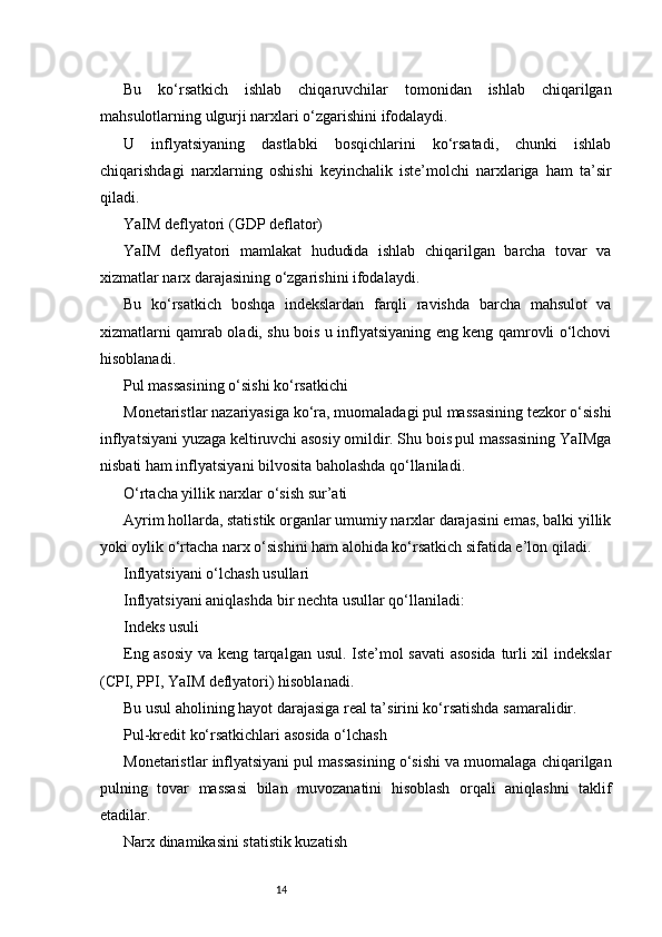 14Bu   ko‘rsatkich   ishlab   chiqaruvchilar   tomonidan   ishlab   chiqarilgan
mahsulotlarning ulgurji narxlari o‘zgarishini ifodalaydi.
U   inflyatsiyaning   dastlabki   bosqichlarini   ko‘rsatadi,   chunki   ishlab
chiqarishdagi   narxlarning   oshishi   keyinchalik   iste’molchi   narxlariga   ham   ta’sir
qiladi.
YaIM deflyatori (GDP deflator)
YaIM   deflyatori   mamlakat   hududida   ishlab   chiqarilgan   barcha   tovar   va
xizmatlar narx darajasining o‘zgarishini ifodalaydi.
Bu   ko‘rsatkich   boshqa   indekslardan   farqli   ravishda   barcha   mahsulot   va
xizmatlarni qamrab oladi, shu bois u inflyatsiyaning eng keng qamrovli o‘lchovi
hisoblanadi.
Pul massasining o‘sishi ko‘rsatkichi
Monetaristlar nazariyasiga ko‘ra, muomaladagi pul massasining tezkor o‘sishi
inflyatsiyani yuzaga keltiruvchi asosiy omildir. Shu bois pul massasining YaIMga
nisbati ham inflyatsiyani bilvosita baholashda qo‘llaniladi.
O‘rtacha yillik narxlar o‘sish sur’ati
Ayrim hollarda, statistik organlar umumiy narxlar darajasini emas, balki yillik
yoki oylik o‘rtacha narx o‘sishini ham alohida ko‘rsatkich sifatida e’lon qiladi.
Inflyatsiyani o‘lchash usullari
Inflyatsiyani aniqlashda bir nechta usullar qo‘llaniladi:
Indeks usuli
Eng asosiy va keng tarqalgan usul. Iste’mol savati asosida  turli xil indekslar
(CPI, PPI, YaIM deflyatori) hisoblanadi.
Bu usul aholining hayot darajasiga real ta’sirini ko‘rsatishda samaralidir.
Pul-kredit ko‘rsatkichlari asosida o‘lchash
Monetaristlar inflyatsiyani pul massasining o‘sishi va muomalaga chiqarilgan
pulning   tovar   massasi   bilan   muvozanatini   hisoblash   orqali   aniqlashni   taklif
etadilar.
Narx dinamikasini statistik kuzatish 