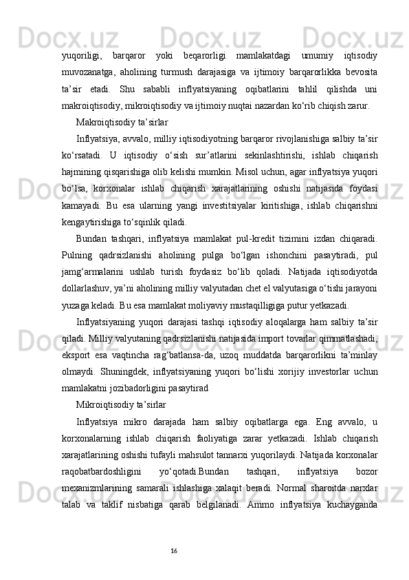 16yuqoriligi,   barqaror   yoki   beqarorligi   mamlakatdagi   umumiy   iqtisodiy
muvozanatga,   aholining   turmush   darajasiga   va   ijtimoiy   barqarorlikka   bevosita
ta’sir   etadi.   Shu   sababli   inflyatsiyaning   oqibatlarini   tahlil   qilishda   uni
makroiqtisodiy, mikroiqtisodiy va ijtimoiy nuqtai nazardan ko‘rib chiqish zarur.
Makroiqtisodiy ta’sirlar
Inflyatsiya, avvalo, milliy iqtisodiyotning barqaror rivojlanishiga salbiy ta’sir
ko‘rsatadi.   U   iqtisodiy   o‘sish   sur’atlarini   sekinlashtirishi,   ishlab   chiqarish
hajmining qisqarishiga olib kelishi mumkin. Misol uchun, agar inflyatsiya yuqori
bo‘lsa,   korxonalar   ishlab   chiqarish   xarajatlarining   oshishi   natijasida   foydasi
kamayadi.   Bu   esa   ularning   yangi   investitsiyalar   kiritishiga,   ishlab   chiqarishni
kengaytirishiga to‘sqinlik qiladi.
Bundan   tashqari,   inflyatsiya   mamlakat   pul-kredit   tizimini   izdan   chiqaradi.
Pulning   qadrsizlanishi   aholining   pulga   bo‘lgan   ishonchini   pasaytiradi,   pul
jamg‘armalarini   ushlab   turish   foydasiz   bo‘lib   qoladi.   Natijada   iqtisodiyotda
dollarlashuv, ya’ni aholining milliy valyutadan chet el valyutasiga o‘tishi jarayoni
yuzaga keladi. Bu esa mamlakat moliyaviy mustaqilligiga putur yetkazadi.
Inflyatsiyaning   yuqori   darajasi   tashqi   iqtisodiy   aloqalarga   ham   salbiy   ta’sir
qiladi. Milliy valyutaning qadrsizlanishi natijasida import tovarlar qimmatlashadi,
eksport   esa   vaqtincha   rag‘batlansa-da,   uzoq   muddatda   barqarorlikni   ta’minlay
olmaydi.   Shuningdek,   inflyatsiyaning   yuqori   bo‘lishi   xorijiy   investorlar   uchun
mamlakatni jozibadorligini pasaytirad
Mikroiqtisodiy ta’sirlar
Inflyatsiya   mikro   darajada   ham   salbiy   oqibatlarga   ega.   Eng   avvalo,   u
korxonalarning   ishlab   chiqarish   faoliyatiga   zarar   yetkazadi.   Ishlab   chiqarish
xarajatlarining oshishi tufayli mahsulot tannarxi yuqorilaydi. Natijada korxonalar
raqobatbardoshligini   yo‘qotadi.Bundan   tashqari,   inflyatsiya   bozor
mexanizmlarining   samarali   ishlashiga   xalaqit   beradi.   Normal   sharoitda   narxlar
talab   va   taklif   nisbatiga   qarab   belgilanadi.   Ammo   inflyatsiya   kuchayganda 