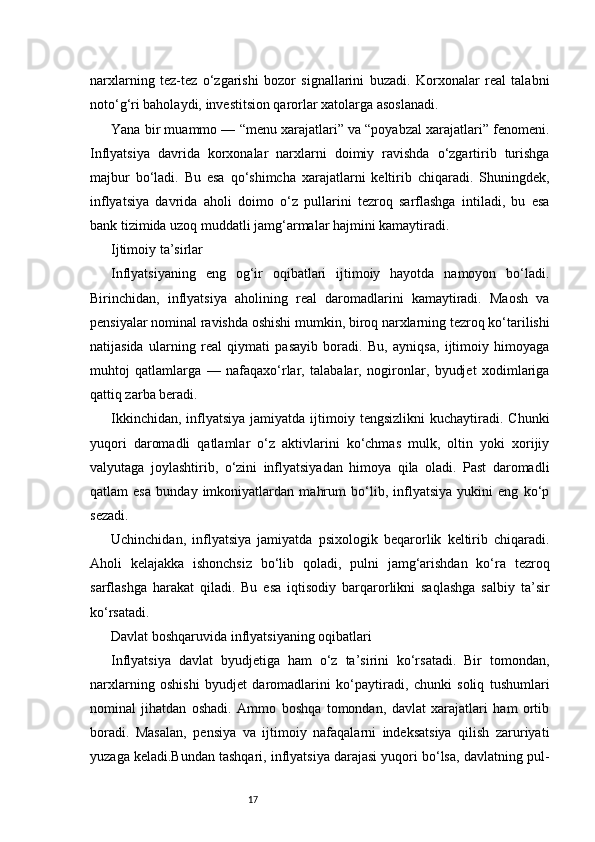 17narxlarning   tez-tez   o‘zgarishi   bozor   signallarini   buzadi.   Korxonalar   real   talabni
noto‘g‘ri baholaydi, investitsion qarorlar xatolarga asoslanadi.
Yana bir muammo — “menu xarajatlari” va “poyabzal xarajatlari” fenomeni.
Inflyatsiya   davrida   korxonalar   narxlarni   doimiy   ravishda   o‘zgartirib   turishga
majbur   bo‘ladi.   Bu   esa   qo‘shimcha   xarajatlarni   keltirib   chiqaradi.   Shuningdek,
inflyatsiya   davrida   aholi   doimo   o‘z   pullarini   tezroq   sarflashga   intiladi,   bu   esa
bank tizimida uzoq muddatli jamg‘armalar hajmini kamaytiradi.
Ijtimoiy ta’sirlar
Inflyatsiyaning   eng   og‘ir   oqibatlari   ijtimoiy   hayotda   namoyon   bo‘ladi.
Birinchidan,   inflyatsiya   aholining   real   daromadlarini   kamaytiradi.   Maosh   va
pensiyalar nominal ravishda oshishi mumkin, biroq narxlarning tezroq ko‘tarilishi
natijasida   ularning   real   qiymati   pasayib   boradi.   Bu,   ayniqsa,   ijtimoiy   himoyaga
muhtoj   qatlamlarga   —   nafaqaxo‘rlar,   talabalar,   nogironlar,   byudjet   xodimlariga
qattiq zarba beradi.
Ikkinchidan,  inflyatsiya   jamiyatda ijtimoiy tengsizlikni  kuchaytiradi.  Chunki
yuqori   daromadli   qatlamlar   o‘z   aktivlarini   ko‘chmas   mulk,   oltin   yoki   xorijiy
valyutaga   joylashtirib,   o‘zini   inflyatsiyadan   himoya   qila   oladi.   Past   daromadli
qatlam   esa   bunday   imkoniyatlardan   mahrum   bo‘lib,   inflyatsiya   yukini   eng   ko‘p
sezadi.
Uchinchidan,   inflyatsiya   jamiyatda   psixologik   beqarorlik   keltirib   chiqaradi.
Aholi   kelajakka   ishonchsiz   bo‘lib   qoladi,   pulni   jamg‘arishdan   ko‘ra   tezroq
sarflashga   harakat   qiladi.   Bu   esa   iqtisodiy   barqarorlikni   saqlashga   salbiy   ta’sir
ko‘rsatadi.
Davlat boshqaruvida inflyatsiyaning oqibatlari
Inflyatsiya   davlat   byudjetiga   ham   o‘z   ta’sirini   ko‘rsatadi.   Bir   tomondan,
narxlarning   oshishi   byudjet   daromadlarini   ko‘paytiradi,   chunki   soliq   tushumlari
nominal   jihatdan   oshadi.   Ammo   boshqa   tomondan,   davlat   xarajatlari   ham   ortib
boradi.   Masalan,   pensiya   va   ijtimoiy   nafaqalarni   indeksatsiya   qilish   zaruriyati
yuzaga keladi.Bundan tashqari, inflyatsiya darajasi yuqori bo‘lsa, davlatning pul- 