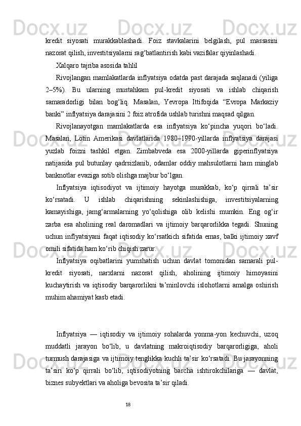 18kredit   siyosati   murakkablashadi.   Foiz   stavkalarini   belgilash,   pul   massasini
nazorat qilish, investitsiyalarni rag‘batlantirish kabi vazifalar qiyinlashadi.
Xalqaro tajriba asosida tahlil
Rivojlangan mamlakatlarda inflyatsiya odatda past darajada saqlanadi (yiliga
2–5%).   Bu   ularning   mustahkam   pul-kredit   siyosati   va   ishlab   chiqarish
samaradorligi   bilan   bog‘liq.   Masalan,   Yevropa   Ittifoqida   “Evropa   Markaziy
banki” inflyatsiya darajasini 2 foiz atrofida ushlab turishni maqsad qilgan.
Rivojlanayotgan   mamlakatlarda   esa   inflyatsiya   ko‘pincha   yuqori   bo‘ladi.
Masalan,   Lotin   Amerikasi   davlatlarida   1980–1990-yillarda   inflyatsiya   darajasi
yuzlab   foizni   tashkil   etgan.   Zimbabveda   esa   2000-yillarda   giperinflyatsiya
natijasida   pul   butunlay   qadrsizlanib,   odamlar   oddiy   mahsulotlarni   ham   minglab
banknotlar evaziga sotib olishga majbur bo‘lgan.
Inflyatsiya   iqtisodiyot   va   ijtimoiy   hayotga   murakkab,   ko‘p   qirrali   ta’sir
ko‘rsatadi.   U   ishlab   chiqarishning   sekinlashishiga,   investitsiyalarning
kamayishiga,   jamg‘armalarning   yo‘qolishiga   olib   kelishi   mumkin.   Eng   og‘ir
zarba   esa   aholining   real   daromadlari   va   ijtimoiy   barqarorlikka   tegadi.   Shuning
uchun  inflyatsiyani   faqat   iqtisodiy  ko‘rsatkich   sifatida  emas,   balki   ijtimoiy  xavf
omili sifatida ham ko‘rib chiqish zarur.
Inflyatsiya   oqibatlarini   yumshatish   uchun   davlat   tomonidan   samarali   pul-
kredit   siyosati,   narxlarni   nazorat   qilish,   aholining   ijtimoiy   himoyasini
kuchaytirish   va   iqtisodiy   barqarorlikni   ta’minlovchi   islohotlarni   amalga   oshirish
muhim ahamiyat kasb etadi.
Inflyatsiya   —   iqtisodiy   va   ijtimoiy   sohalarda   yonma-yon   kechuvchi,   uzoq
muddatli   jarayon   bo‘lib,   u   davlatning   makroiqtisodiy   barqarorligiga,   aholi
turmush darajasiga va ijtimoiy tenglikka kuchli ta’sir ko‘rsatadi. Bu jarayonning
ta’siri   ko‘p   qirrali   bo‘lib,   iqtisodiyotning   barcha   ishtirokchilariga   —   davlat,
biznes subyektlari va aholiga bevosita ta’sir qiladi. 