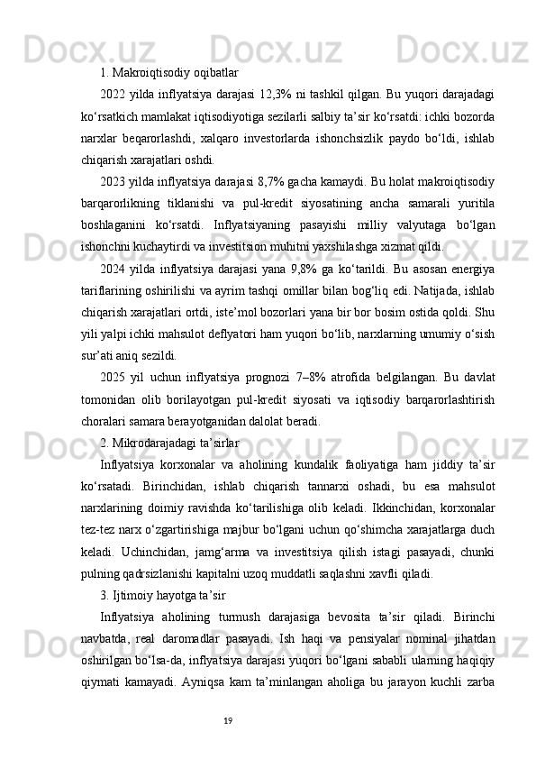 191. Makroiqtisodiy oqibatlar
2022 yilda inflyatsiya darajasi 12,3% ni tashkil qilgan. Bu yuqori darajadagi
ko‘rsatkich mamlakat iqtisodiyotiga sezilarli salbiy ta’sir ko‘rsatdi: ichki bozorda
narxlar   beqarorlashdi,   xalqaro   investorlarda   ishonchsizlik   paydo   bo‘ldi,   ishlab
chiqarish xarajatlari oshdi.
2023 yilda inflyatsiya darajasi 8,7% gacha kamaydi. Bu holat makroiqtisodiy
barqarorlikning   tiklanishi   va   pul-kredit   siyosatining   ancha   samarali   yuritila
boshlaganini   ko‘rsatdi.   Inflyatsiyaning   pasayishi   milliy   valyutaga   bo‘lgan
ishonchni kuchaytirdi va investitsion muhitni yaxshilashga xizmat qildi.
2024   yilda   inflyatsiya   darajasi   yana   9,8%   ga   ko‘tarildi.   Bu   asosan   energiya
tariflarining oshirilishi va ayrim tashqi omillar bilan bog‘liq edi. Natijada, ishlab
chiqarish xarajatlari ortdi, iste’mol bozorlari yana bir bor bosim ostida qoldi. Shu
yili yalpi ichki mahsulot deflyatori ham yuqori bo‘lib, narxlarning umumiy o‘sish
sur’ati aniq sezildi.
2025   yil   uchun   inflyatsiya   prognozi   7–8%   atrofida   belgilangan.   Bu   davlat
tomonidan   olib   borilayotgan   pul-kredit   siyosati   va   iqtisodiy   barqarorlashtirish
choralari samara berayotganidan dalolat beradi.
2. Mikrodarajadagi ta’sirlar
Inflyatsiya   korxonalar   va   aholining   kundalik   faoliyatiga   ham   jiddiy   ta’sir
ko‘rsatadi.   Birinchidan,   ishlab   chiqarish   tannarxi   oshadi,   bu   esa   mahsulot
narxlarining   doimiy   ravishda   ko‘tarilishiga   olib   keladi.   Ikkinchidan,   korxonalar
tez-tez narx o‘zgartirishiga majbur bo‘lgani uchun qo‘shimcha xarajatlarga duch
keladi.   Uchinchidan,   jamg‘arma   va   investitsiya   qilish   istagi   pasayadi,   chunki
pulning qadrsizlanishi kapitalni uzoq muddatli saqlashni xavfli qiladi.
3. Ijtimoiy hayotga ta’sir
Inflyatsiya   aholining   turmush   darajasiga   bevosita   ta’sir   qiladi.   Birinchi
navbatda,   real   daromadlar   pasayadi.   Ish   haqi   va   pensiyalar   nominal   jihatdan
oshirilgan bo‘lsa-da, inflyatsiya darajasi yuqori bo‘lgani sababli ularning haqiqiy
qiymati   kamayadi.   Ayniqsa   kam   ta’minlangan   aholiga   bu   jarayon   kuchli   zarba 