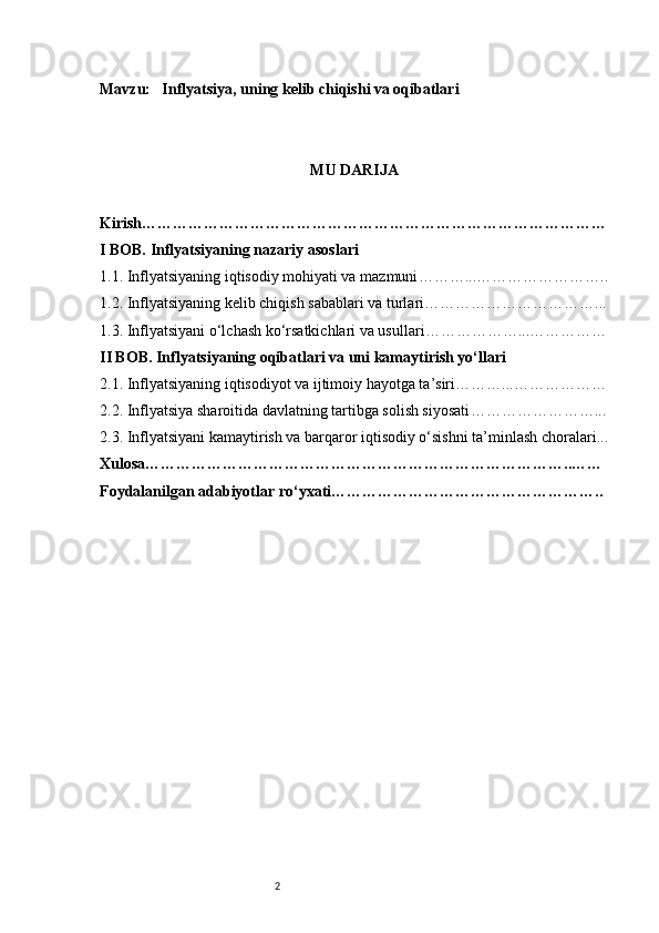 2Mavzu :   Inflyatsiya, uning kelib chiqishi va oqibatlari
MU DARIJA
Kirish ………………………………………………………………………………
I BOB. Inflyatsiyaning nazariy asoslari
1.1. Inflyatsiyaning iqtisodiy mohiyati va mazmuni ………...……………………..
1.2. Inflyatsiyaning kelib chiqish sabablari va turlari ……………………………...
1.3. Inflyatsiyani o‘lchash ko‘rsatkichlari va usullari ………………...……………
II BOB. Inflyatsiyaning oqibatlari va uni kamaytirish yo‘llari
2.1. Inflyatsiyaning iqtisodiyot va ijtimoiy hayotga ta’siri ………...………………
2.2. Inflyatsiya sharoitida davlatning tartibga solish siyosati ……………………...
2.3. Inflyatsiyani kamaytirish va barqaror iqtisodiy o‘sishni ta’minlash choralari ...
Xulosa ………………………………………………………………………..……
Foydalanilgan adabiyotlar ro‘yxati …………………………………………….. 