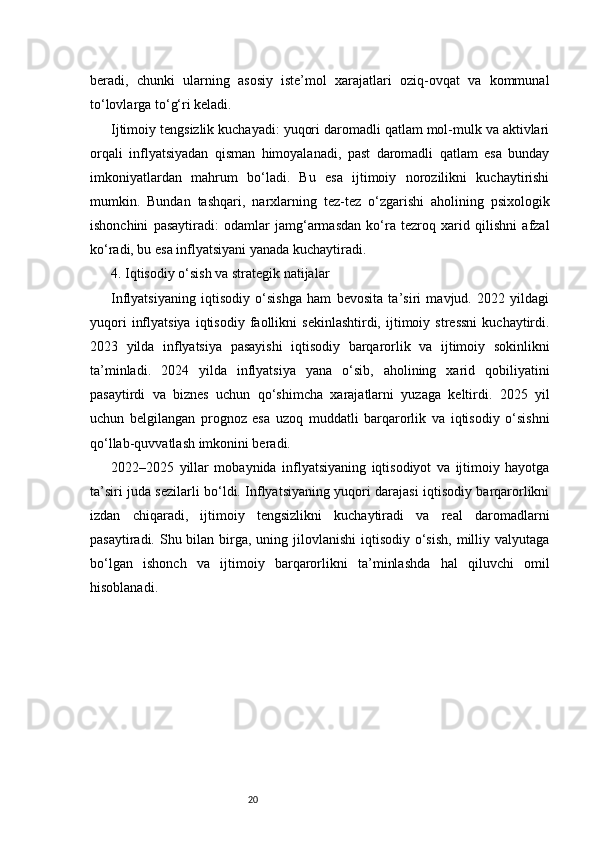 20beradi,   chunki   ularning   asosiy   iste’mol   xarajatlari   oziq-ovqat   va   kommunal
to‘lovlarga to‘g‘ri keladi.
Ijtimoiy tengsizlik kuchayadi: yuqori daromadli qatlam mol-mulk va aktivlari
orqali   inflyatsiyadan   qisman   himoyalanadi,   past   daromadli   qatlam   esa   bunday
imkoniyatlardan   mahrum   bo‘ladi.   Bu   esa   ijtimoiy   norozilikni   kuchaytirishi
mumkin.   Bundan   tashqari,   narxlarning   tez-tez   o‘zgarishi   aholining   psixologik
ishonchini   pasaytiradi:   odamlar   jamg‘armasdan   ko‘ra   tezroq   xarid   qilishni   afzal
ko‘radi, bu esa inflyatsiyani yanada kuchaytiradi.
4. Iqtisodiy o‘sish va strategik natijalar
Inflyatsiyaning   iqtisodiy   o‘sishga   ham   bevosita   ta’siri   mavjud.   2022   yildagi
yuqori   inflyatsiya   iqtisodiy   faollikni   sekinlashtirdi,   ijtimoiy   stressni   kuchaytirdi.
2023   yilda   inflyatsiya   pasayishi   iqtisodiy   barqarorlik   va   ijtimoiy   sokinlikni
ta’minladi.   2024   yilda   inflyatsiya   yana   o‘sib,   aholining   xarid   qobiliyatini
pasaytirdi   va   biznes   uchun   qo‘shimcha   xarajatlarni   yuzaga   keltirdi.   2025   yil
uchun   belgilangan   prognoz   esa   uzoq   muddatli   barqarorlik   va   iqtisodiy   o‘sishni
qo‘llab-quvvatlash imkonini beradi.
2022–2025   yillar   mobaynida   inflyatsiyaning   iqtisodiyot   va   ijtimoiy   hayotga
ta’siri juda sezilarli bo‘ldi. Inflyatsiyaning yuqori darajasi iqtisodiy barqarorlikni
izdan   chiqaradi,   ijtimoiy   tengsizlikni   kuchaytiradi   va   real   daromadlarni
pasaytiradi. Shu bilan birga,  uning jilovlanishi  iqtisodiy  o‘sish,  milliy valyutaga
bo‘lgan   ishonch   va   ijtimoiy   barqarorlikni   ta’minlashda   hal   qiluvchi   omil
hisoblanadi. 
