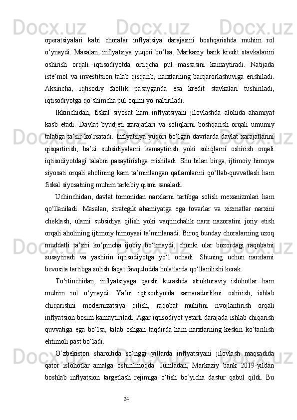 24operatsiyalari   kabi   choralar   inflyatsiya   darajasini   boshqarishda   muhim   rol
o‘ynaydi.   Masalan,   inflyatsiya   yuqori   bo‘lsa,   Markaziy   bank   kredit   stavkalarini
oshirish   orqali   iqtisodiyotda   ortiqcha   pul   massasini   kamaytiradi.   Natijada
iste’mol   va   investitsion   talab   qisqarib,   narxlarning   barqarorlashuviga   erishiladi.
Aksincha,   iqtisodiy   faollik   pasayganda   esa   kredit   stavkalari   tushiriladi,
iqtisodiyotga qo‘shimcha pul oqimi yo‘naltiriladi.
Ikkinchidan,   fiskal   siyosat   ham   inflyatsiyani   jilovlashda   alohida   ahamiyat
kasb   etadi.   Davlat   byudjeti   xarajatlari   va   soliqlarni   boshqarish   orqali   umumiy
talabga ta’sir ko‘rsatadi. Inflyatsiya yuqori bo‘lgan davrlarda davlat xarajatlarini
qisqartirish,   ba’zi   subsidiyalarni   kamaytirish   yoki   soliqlarni   oshirish   orqali
iqtisodiyotdagi   talabni  pasaytirishga   erishiladi.  Shu  bilan  birga,  ijtimoiy  himoya
siyosati   orqali   aholining   kam   ta’minlangan   qatlamlarini   qo‘llab-quvvatlash   ham
fiskal siyosatning muhim tarkibiy qismi sanaladi.
Uchinchidan,   davlat   tomonidan   narxlarni   tartibga   solish   mexanizmlari   ham
qo‘llaniladi.   Masalan,   strategik   ahamiyatga   ega   tovarlar   va   xizmatlar   narxini
cheklash,   ularni   subsidiya   qilish   yoki   vaqtinchalik   narx   nazoratini   joriy   etish
orqali aholining ijtimoiy himoyasi ta’minlanadi. Biroq bunday choralarning uzoq
muddatli   ta’siri   ko‘pincha   ijobiy   bo‘lmaydi,   chunki   ular   bozordagi   raqobatni
susaytiradi   va   yashirin   iqtisodiyotga   yo‘l   ochadi.   Shuning   uchun   narxlarni
bevosita tartibga solish faqat favqulodda holatlarda qo‘llanilishi kerak.
To‘rtinchidan,   inflyatsiyaga   qarshi   kurashda   strukturaviy   islohotlar   ham
muhim   rol   o‘ynaydi.   Ya’ni   iqtisodiyotda   samaradorlikni   oshirish,   ishlab
chiqarishni   modernizatsiya   qilish,   raqobat   muhitini   rivojlantirish   orqali
inflyatsion bosim kamaytiriladi. Agar iqtisodiyot yetarli darajada ishlab chiqarish
quvvatiga   ega   bo‘lsa,   talab   oshgan   taqdirda   ham   narxlarning   keskin   ko‘tarilish
ehtimoli past bo‘ladi.
O‘zbekiston   sharoitida   so‘nggi   yillarda   inflyatsiyani   jilovlash   maqsadida
qator   islohotlar   amalga   oshirilmoqda.   Jumladan,   Markaziy   bank   2019-yildan
boshlab   inflyatsion   targetlash   rejimiga   o‘tish   bo‘yicha   dastur   qabul   qildi.   Bu 