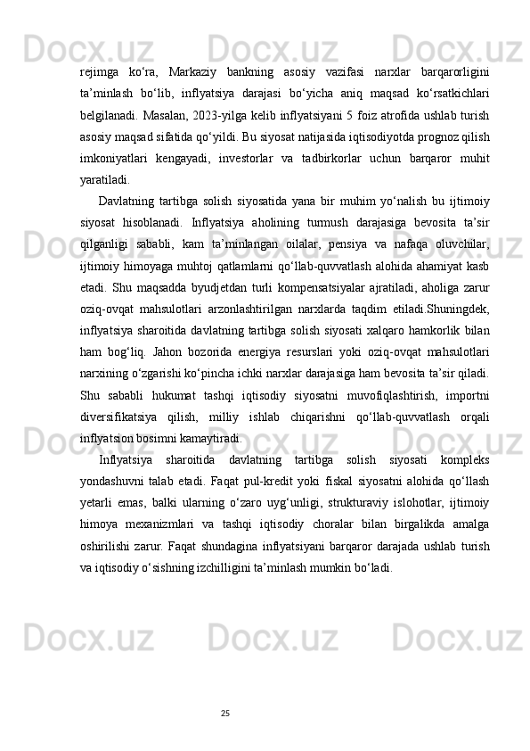 25rejimga   ko‘ra,   Markaziy   bankning   asosiy   vazifasi   narxlar   barqarorligini
ta’minlash   bo‘lib,   inflyatsiya   darajasi   bo‘yicha   aniq   maqsad   ko‘rsatkichlari
belgilanadi. Masalan,  2023-yilga kelib inflyatsiyani  5 foiz atrofida ushlab turish
asosiy maqsad sifatida qo‘yildi. Bu siyosat natijasida iqtisodiyotda prognoz qilish
imkoniyatlari   kengayadi,   investorlar   va   tadbirkorlar   uchun   barqaror   muhit
yaratiladi.
Davlatning   tartibga   solish   siyosatida   yana   bir   muhim   yo‘nalish   bu   ijtimoiy
siyosat   hisoblanadi.   Inflyatsiya   aholining   turmush   darajasiga   bevosita   ta’sir
qilganligi   sababli,   kam   ta’minlangan   oilalar,   pensiya   va   nafaqa   oluvchilar,
ijtimoiy himoyaga muhtoj  qatlamlarni qo‘llab-quvvatlash alohida ahamiyat  kasb
etadi.   Shu   maqsadda   byudjetdan   turli   kompensatsiyalar   ajratiladi,   aholiga   zarur
oziq-ovqat   mahsulotlari   arzonlashtirilgan   narxlarda   taqdim   etiladi.Shuningdek,
inflyatsiya   sharoitida   davlatning   tartibga   solish   siyosati   xalqaro   hamkorlik   bilan
ham   bog‘liq.   Jahon   bozorida   energiya   resurslari   yoki   oziq-ovqat   mahsulotlari
narxining o‘zgarishi ko‘pincha ichki narxlar darajasiga ham bevosita ta’sir qiladi.
Shu   sababli   hukumat   tashqi   iqtisodiy   siyosatni   muvofiqlashtirish,   importni
diversifikatsiya   qilish,   milliy   ishlab   chiqarishni   qo‘llab-quvvatlash   orqali
inflyatsion bosimni kamaytiradi.
Inflyatsiya   sharoitida   davlatning   tartibga   solish   siyosati   kompleks
yondashuvni   talab   etadi.   Faqat   pul-kredit   yoki   fiskal   siyosatni   alohida   qo‘llash
yetarli   emas,   balki   ularning   o‘zaro   uyg‘unligi,   strukturaviy   islohotlar,   ijtimoiy
himoya   mexanizmlari   va   tashqi   iqtisodiy   choralar   bilan   birgalikda   amalga
oshirilishi   zarur.   Faqat   shundagina   inflyatsiyani   barqaror   darajada   ushlab   turish
va iqtisodiy o‘sishning izchilligini ta’minlash mumkin bo‘ladi. 