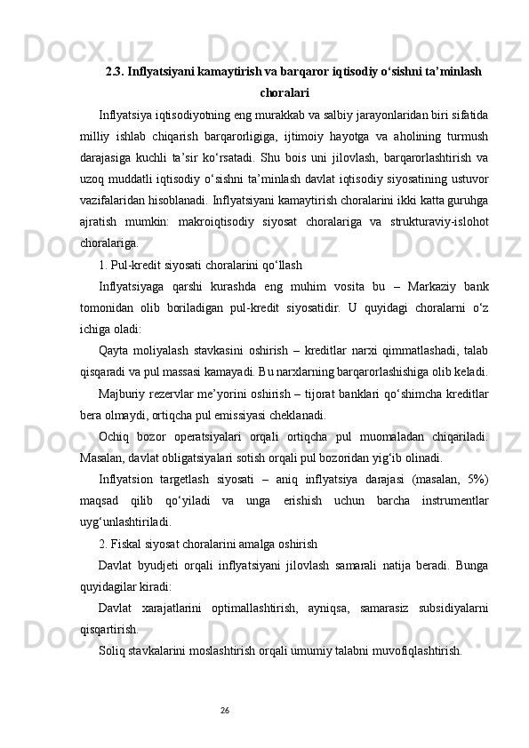 262.3. Inflyatsiyani kamaytirish va barqaror iqtisodiy o‘sishni ta’minlash
choralari
Inflyatsiya iqtisodiyotning eng murakkab va salbiy jarayonlaridan biri sifatida
milliy   ishlab   chiqarish   barqarorligiga,   ijtimoiy   hayotga   va   aholining   turmush
darajasiga   kuchli   ta’sir   ko‘rsatadi.   Shu   bois   uni   jilovlash,   barqarorlashtirish   va
uzoq muddatli iqtisodiy o‘sishni ta’minlash davlat  iqtisodiy siyosatining ustuvor
vazifalaridan hisoblanadi. Inflyatsiyani kamaytirish choralarini ikki katta guruhga
ajratish   mumkin:   makroiqtisodiy   siyosat   choralariga   va   strukturaviy-islohot
choralariga.
1. Pul-kredit siyosati choralarini qo‘llash
Inflyatsiyaga   qarshi   kurashda   eng   muhim   vosita   bu   –   Markaziy   bank
tomonidan   olib   boriladigan   pul-kredit   siyosatidir.   U   quyidagi   choralarni   o‘z
ichiga oladi:
Qayta   moliyalash   stavkasini   oshirish   –   kreditlar   narxi   qimmatlashadi,   talab
qisqaradi va pul massasi kamayadi. Bu narxlarning barqarorlashishiga olib keladi.
Majburiy rezervlar  me’yorini  oshirish – tijorat  banklari qo‘shimcha  kreditlar
bera olmaydi, ortiqcha pul emissiyasi cheklanadi.
Ochiq   bozor   operatsiyalari   orqali   ortiqcha   pul   muomaladan   chiqariladi.
Masalan, davlat obligatsiyalari sotish orqali pul bozoridan yig‘ib olinadi.
Inflyatsion   targetlash   siyosati   –   aniq   inflyatsiya   darajasi   (masalan,   5%)
maqsad   qilib   qo‘yiladi   va   unga   erishish   uchun   barcha   instrumentlar
uyg‘unlashtiriladi.
2. Fiskal siyosat choralarini amalga oshirish
Davlat   byudjeti   orqali   inflyatsiyani   jilovlash   samarali   natija   beradi.   Bunga
quyidagilar kiradi:
Davlat   xarajatlarini   optimallashtirish,   ayniqsa,   samarasiz   subsidiyalarni
qisqartirish.
Soliq stavkalarini moslashtirish orqali umumiy talabni muvofiqlashtirish. 