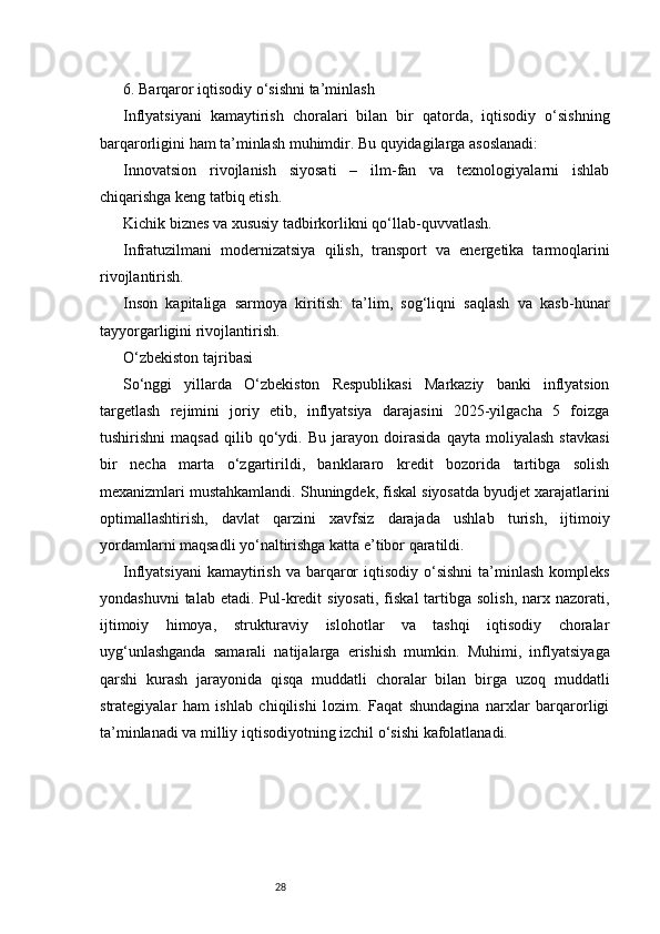 286. Barqaror iqtisodiy o‘sishni ta’minlash
Inflyatsiyani   kamaytirish   choralari   bilan   bir   qatorda,   iqtisodiy   o‘sishning
barqarorligini ham ta’minlash muhimdir. Bu quyidagilarga asoslanadi:
Innovatsion   rivojlanish   siyosati   –   ilm-fan   va   texnologiyalarni   ishlab
chiqarishga keng tatbiq etish.
Kichik biznes va xususiy tadbirkorlikni qo‘llab-quvvatlash.
Infratuzilmani   modernizatsiya   qilish,   transport   va   energetika   tarmoqlarini
rivojlantirish.
Inson   kapitaliga   sarmoya   kiritish:   ta’lim,   sog‘liqni   saqlash   va   kasb-hunar
tayyorgarligini rivojlantirish.
O‘zbekiston tajribasi
So‘nggi   yillarda   O‘zbekiston   Respublikasi   Markaziy   banki   inflyatsion
targetlash   rejimini   joriy   etib,   inflyatsiya   darajasini   2025-yilgacha   5   foizga
tushirishni   maqsad   qilib   qo‘ydi.   Bu   jarayon   doirasida   qayta   moliyalash   stavkasi
bir   necha   marta   o‘zgartirildi,   banklararo   kredit   bozorida   tartibga   solish
mexanizmlari mustahkamlandi. Shuningdek, fiskal siyosatda byudjet xarajatlarini
optimallashtirish,   davlat   qarzini   xavfsiz   darajada   ushlab   turish,   ijtimoiy
yordamlarni maqsadli yo‘naltirishga katta e’tibor qaratildi.
Inflyatsiyani   kamaytirish  va barqaror   iqtisodiy o‘sishni  ta’minlash  kompleks
yondashuvni   talab  etadi. Pul-kredit   siyosati,  fiskal   tartibga  solish,  narx nazorati,
ijtimoiy   himoya,   strukturaviy   islohotlar   va   tashqi   iqtisodiy   choralar
uyg‘unlashganda   samarali   natijalarga   erishish   mumkin.   Muhimi,   inflyatsiyaga
qarshi   kurash   jarayonida   qisqa   muddatli   choralar   bilan   birga   uzoq   muddatli
strategiyalar   ham   ishlab   chiqilishi   lozim.   Faqat   shundagina   narxlar   barqarorligi
ta’minlanadi va milliy iqtisodiyotning izchil o‘sishi kafolatlanadi. 