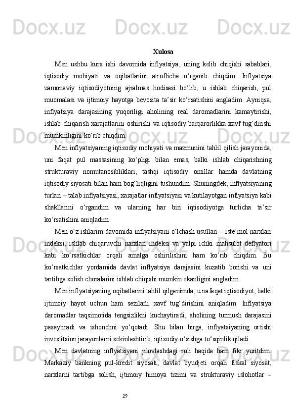 29 Xulosa
Men   ushbu   kurs   ishi   davomida   inflyatsiya,   uning   kelib   chiqishi   sabablari,
iqtisodiy   mohiyati   va   oqibatlarini   atroflicha   o‘rganib   chiqdim.   Inflyatsiya
zamonaviy   iqtisodiyotning   ajralmas   hodisasi   bo‘lib,   u   ishlab   chiqarish,   pul
muomalasi   va   ijtimoiy   hayotga   bevosita   ta’sir   ko‘rsatishini   angladim.   Ayniqsa,
inflyatsiya   darajasining   yuqoriligi   aholining   real   daromadlarini   kamaytirishi,
ishlab chiqarish xarajatlarini oshirishi  va iqtisodiy barqarorlikka xavf  tug‘dirishi
mumkinligini ko‘rib chiqdim.
Men inflyatsiyaning iqtisodiy mohiyati va mazmunini tahlil qilish jarayonida,
uni   faqat   pul   massasining   ko‘pligi   bilan   emas,   balki   ishlab   chiqarishning
strukturaviy   nomutanosibliklari,   tashqi   iqtisodiy   omillar   hamda   davlatning
iqtisodiy siyosati bilan ham bog‘liqligini tushundim. Shuningdek, inflyatsiyaning
turlari – talab inflyatsiyasi, xarajatlar inflyatsiyasi va kutilayotgan inflyatsiya kabi
shakllarini   o‘rgandim   va   ularning   har   biri   iqtisodiyotga   turlicha   ta’sir
ko‘rsatishini aniqladim.
Men o‘z ishlarim davomida inflyatsiyani o‘lchash usullari – iste’mol narxlari
indeksi,   ishlab   chiqaruvchi   narxlari   indeksi   va   yalpi   ichki   mahsulot   deflyatori
kabi   ko‘rsatkichlar   orqali   amalga   oshirilishini   ham   ko‘rib   chiqdim.   Bu
ko‘rsatkichlar   yordamida   davlat   inflyatsiya   darajasini   kuzatib   borishi   va   uni
tartibga solish choralarini ishlab chiqishi mumkin ekanligini angladim.
Men inflyatsiyaning oqibatlarini tahlil qilganimda, u nafaqat iqtisodiyot, balki
ijtimoiy   hayot   uchun   ham   sezilarli   xavf   tug‘dirishini   aniqladim.   Inflyatsiya
daromadlar   taqsimotida   tengsizlikni   kuchaytiradi,   aholining   turmush   darajasini
pasaytiradi   va   ishonchni   yo‘qotadi.   Shu   bilan   birga,   inflyatsiyaning   ortishi
investitsion jarayonlarni sekinlashtirib, iqtisodiy o‘sishga to‘sqinlik qiladi.
Men   davlatning   inflyatsiyani   jilovlashdagi   roli   haqida   ham   fikr   yuritdim.
Markaziy   bankning   pul-kredit   siyosati,   davlat   byudjeti   orqali   fiskal   siyosat,
narxlarni   tartibga   solish,   ijtimoiy   himoya   tizimi   va   strukturaviy   islohotlar   – 