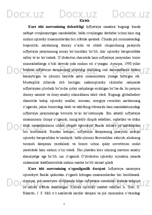3 Kirish
Kurs   ishi   mavzusining   dolzarbligi   Inflyatsiya   masalasi   bugungi   kunda
nafaqat rivojlanayotgan mamlakatlar, balki rivojlangan davlatlar uchun ham eng
muhim iqtisodiy muammolardan biri sifatida qaraladi. Chunki pul muomalasidagi
beqarorlik,   narxlarning   doimiy   o‘sishi   va   ishlab   chiqarishning   pasayishi
inflyatsiya   jarayonining   asosiy   ko‘rinishlari   bo‘lib,   ular   iqtisodiy   barqarorlikka
salbiy ta’sir  ko‘rsatadi. O‘zbekiston sharoitida ham inflyatsiya jarayonlari  bozor
munosabatlariga   o‘tish   davrida   juda   muhim   rol   o‘ynagan.   Ayniqsa,   1990-yillar
boshida   inflyatsiya   darajasining   yuqoriligi   aholining   real   daromadlarini   keskin
kamaytirgan   va   ijtimoiy   hayotda   qator   muammolarni   yuzaga   keltirgan   edi.
Mustaqillik   yillarida   olib   borilgan   makroiqtisodiy   islohotlar   natijasida
inflyatsiyani jilovlash bo‘yicha ijobiy natijalarga erishilgan bo‘lsa-da, bu jarayon
doimiy   nazorat   va   ilmiy-amaliy   izlanishlarni   talab   etadi.   Bugungi   globallashuv
sharoitida   tashqi   iqtisodiy   omillar,   xususan,   energiya   resurslari   narxlarining
o‘zgarishi, jahon bozoridagi talab va taklifning tebranishi ham mamlakatimizdagi
inflyatsiya   jarayonlariga   bevosita   ta’sir   ko‘rsatmoqda.   Shu   sababli   inflyatsiya
muammosini chuqur o‘rganish, uning kelib chiqish sabablari, oqibatlari va oldini
olish   mexanizmlarini   ishlab   chiqish   iqtisodiyot   fanida   dolzarb   yo‘nalishlardan
biri   hisoblanadi.   Bundan   tashqari,   inflyatsiya   darajasining   pasayishi   nafaqat
iqtisodiy barqarorlikni ta’minlaydi, balki ijtimoiy farovonlikni oshirish, aholining
turmush   darajasini   yaxshilash   va   biznes   uchun   qulay   investitsion   muhit
yaratishda   ham   muhim   o‘rin   tutadi.   Shu   jihatdan   kurs   ishining   mavzusi   amaliy
ahamiyatga   ega   bo‘lib,   uni   o‘rganish   O‘zbekiston   iqtisodiy   siyosatini   yanada
mukammal shakllantirishda muhim manba bo‘lib xizmat qiladi.
Kurs   ishi   mavzusining   o‘rganilganlik   darajasi   Inflyatsiya   nazariyasi
iqtisodiyot   fanida   qadimdan   o‘rganib   kelingan   muammolardan   biri   hisoblanadi.
Ayniqsa,  pul  nazariyasi  rivojlanishi   bilan inflyatsiya  masalalari   alohida tadqiqot
yo‘nalishi   sifatida   shakllangan.   Klassik   iqtisodiy   maktab   vakillari   A.   Smit,   D.
Rikardo,   J.   S.   Mill   o‘z   asarlarida   narxlar   darajasi   va   pul   muomalasi   o‘rtasidagi 