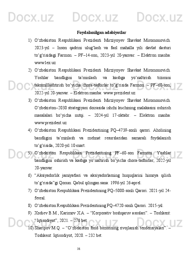 31Foydalanilgan adabiyotlar
1) O‘zbekiston   Respublikasi   Prezidenti   Mirziyoyev   Shavkat   Miromonovich.
2023-yil   –   Inson   qadrini   ulug‘lash   va   faol   mahalla   yili   davlat   dasturi
to‘g‘risidagi   Farmon.   –   PF–14-son,   2023-yil   20-yanvar.   –   Elektron   manba:
www.lex.uz
2) O‘zbekiston   Respublikasi   Prezidenti   Mirziyoyev   Shavkat   Miromonovich.
Yoshlar   bandligini   ta’minlash   va   kasbga   yo‘naltirish   tizimini
takomillashtirish   bo‘yicha   chora-tadbirlar   to‘g‘risida   Farmon.   –   PF–60-son,
2022-yil 20-yanvar. – Elektron manba: www.prezident.uz
3) O‘zbekiston   Respublikasi   Prezidenti   Mirziyoyev   Shavkat   Miromonovich.
O‘zbekiston–2030 strategiyasi doirasida ishchi kuchining malakasini oshirish
masalalari   bo‘yicha   nutqi.   –   2024-yil   17-oktabr.   –   Elektron   manba:
www.prezident.uz
4) O‘zbekiston   Respublikasi   Prezidentining   PQ–4739-sonli   qarori.   Aholining
bandligini   ta’minlash   va   mehnat   resurslaridan   samarali   foydalanish
to‘g‘risida, 2020-yil 10-mart.
5) O‘zbekiston   Respublikasi   Prezidentining   PF–60-son   Farmoni.   Yoshlar
bandligini   oshirish   va   kasbga   yo‘naltirish   bo‘yicha   chora-tadbirlar,   2022-yil
20-yanvar.
6) “Aksiyadorlik   jamiyatlari   va   aksiyadorlarning   huquqlarini   himoya   qilish
to‘g‘risida”gi Qonun. Qabul qilingan sana: 1996-yil 26-aprel.
7) O‘zbekiston Respublikasi Prezidentining PQ–5000-sonli Qarori. 2021-yil 24-
fevral.
8) O‘zbekiston Respublikasi Prezidentining PQ–4720-sonli Qarori. 2015-yil.
9) Xodiev B.M., Karimov X.A. – “Korporativ boshqaruv asoslari”. – Toshkent:
“Iqtisodiyot”, 2021. – 276 bet.
10) Sharipov M.Q. – “O‘zbekiston fond bozorining rivojlanish tendensiyalari”. –
Toshkent: Iqtisodiyot, 2020. – 232 bet. 
