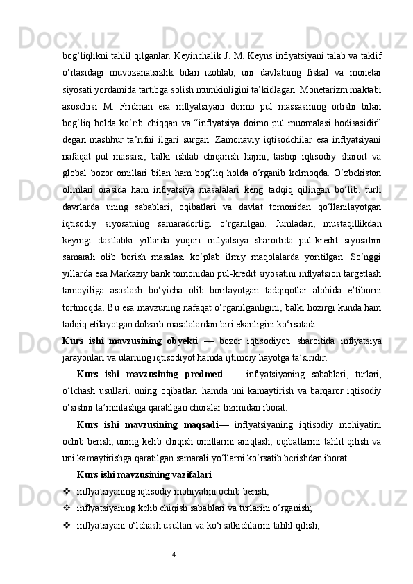 4bog‘liqlikni tahlil qilganlar. Keyinchalik J. M. Keyns inflyatsiyani talab va taklif
o‘rtasidagi   muvozanatsizlik   bilan   izohlab,   uni   davlatning   fiskal   va   monetar
siyosati yordamida tartibga solish mumkinligini ta’kidlagan. Monetarizm maktabi
asoschisi   M.   Fridman   esa   inflyatsiyani   doimo   pul   massasining   ortishi   bilan
bog‘liq   holda   ko‘rib   chiqqan   va   “inflyatsiya   doimo   pul   muomalasi   hodisasidir”
degan   mashhur   ta’rifni   ilgari   surgan.   Zamonaviy   iqtisodchilar   esa   inflyatsiyani
nafaqat   pul   massasi,   balki   ishlab   chiqarish   hajmi,   tashqi   iqtisodiy   sharoit   va
global   bozor   omillari   bilan   ham   bog‘liq   holda   o‘rganib   kelmoqda.   O‘zbekiston
olimlari   orasida   ham   inflyatsiya   masalalari   keng   tadqiq   qilingan   bo‘lib,   turli
davrlarda   uning   sabablari,   oqibatlari   va   davlat   tomonidan   qo‘llanilayotgan
iqtisodiy   siyosatning   samaradorligi   o‘rganilgan.   Jumladan,   mustaqillikdan
keyingi   dastlabki   yillarda   yuqori   inflyatsiya   sharoitida   pul-kredit   siyosatini
samarali   olib   borish   masalasi   ko‘plab   ilmiy   maqolalarda   yoritilgan.   So‘nggi
yillarda esa Markaziy bank tomonidan pul-kredit siyosatini inflyatsion targetlash
tamoyiliga   asoslash   bo‘yicha   olib   borilayotgan   tadqiqotlar   alohida   e’tiborni
tortmoqda. Bu esa mavzuning nafaqat o‘rganilganligini, balki hozirgi kunda ham
tadqiq etilayotgan dolzarb masalalardan biri ekanligini ko‘rsatadi.
Kurs   ishi   mavzusining   obyekti   —   bozor   iqtisodiyoti   sharoitida   inflyatsiya
jarayonlari va ularning iqtisodiyot hamda ijtimoiy hayotga ta’siridir.
Kurs   ishi   mavzusining   predmeti   —   inflyatsiyaning   sabablari,   turlari,
o‘lchash   usullari,   uning   oqibatlari   hamda   uni   kamaytirish   va   barqaror   iqtisodiy
o‘sishni ta’minlashga qaratilgan choralar tizimidan iborat.
Kurs   ishi   mavzusining   maqsadi —   inflyatsiyaning   iqtisodiy   mohiyatini
ochib berish, uning kelib chiqish omillarini aniqlash, oqibatlarini tahlil qilish va
uni kamaytirishga qaratilgan samarali yo‘llarni ko‘rsatib berishdan iborat.
Kurs ishi mavzusining vazifalari
 inflyatsiyaning iqtisodiy mohiyatini ochib berish;
 inflyatsiyaning kelib chiqish sabablari va turlarini o‘rganish;
 inflyatsiyani o‘lchash usullari va ko‘rsatkichlarini tahlil qilish; 
