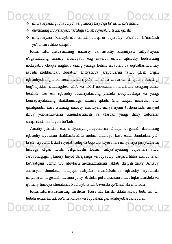 5 inflyatsiyaning iqtisodiyot va ijtimoiy hayotga ta’sirini ko‘rsatish;
 davlatning inflyatsiyani tartibga solish siyosatini tahlil qilish;
 inflyatsiyani   kamaytirish   hamda   barqaror   iqtisodiy   o‘sishni   ta’minlash
yo‘llarini ishlab chiqish.
Kurs   ishi   mavzusining   nazariy   va   amaliy   ahamiyati   Inflyatsiyani
o‘rganishning   nazariy   ahamiyati,   eng   avvalo,   ushbu   iqtisodiy   hodisaning
mohiyatini   chuqur   anglash,   uning   yuzaga   kelish   sabablari   va   oqibatlarini   ilmiy
asosda   izohlashdan   iboratdir.   Inflyatsiya   jarayonlarini   tahlil   qilish   orqali
iqtisodiyotning ichki mexanizmlari, pul muomalasi va narxlar darajasi o‘rtasidagi
bog‘liqliklar,   shuningdek,   talab   va   taklif   muvozanati   masalalari   kengroq   ochib
beriladi.   Bu   esa   iqtisodiy   nazariyalarning   yanada   rivojlanishiga   va   yangi
konsepsiyalarning   shakllanishiga   xizmat   qiladi.   Shu   nuqtai   nazardan   olib
qaralganda,   kurs   ishining   nazariy   ahamiyati   inflyatsiyani   tushunishda   mavjud
ilmiy   yondashuvlarni   umumlashtirish   va   ulardan   yangi   ilmiy   xulosalar
chiqarishda namoyon bo‘ladi.
Amaliy   jihatdan   esa,   inflyatsiya   jarayonlarini   chuqur   o‘rganish   davlatning
iqtisodiy   siyosatini   shakllantirishda   muhim   ahamiyat   kasb   etadi.   Jumladan,   pul-
kredit siyosati, fiskal siyosat, soliq va bojxona siyosatlari inflyatsiya jarayonlarini
hisobga   olgan   holda   belgilanishi   lozim.   Inflyatsiyaning   oqibatlari   aholi
farovonligiga,   ijtimoiy   hayot   darajasiga   va   iqtisodiy   barqarorlikka   kuchli   ta’sir
ko‘rsatgani   uchun   uni   jilovlash   mexanizmlarini   ishlab   chiqish   zarur.   Amaliy
ahamiyat   shundaki,   tadqiqot   natijalari   mamlakatimiz   iqtisodiy   siyosatida
inflyatsion targetlash tizimini joriy etishda, pul massasini muvofiqlashtirishda va
ijtimoiy himoya choralarini kuchaytirishda bevosita qo‘llanilishi mumkin.
Kurs   ishi   mavzusining   tuzilishi     Kurs   ishi   kirish,   ikkita   asosiy   bob,   har   bir
bobda uchta kichik bo‘lim, xulosa va foydalanilgan adabiyotlardan iborat. 