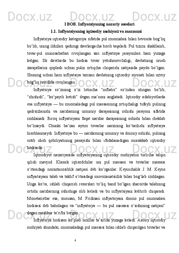 6I BOB. Inflyatsiyaning nazariy asoslari
1.1. Inflyatsiyaning iqtisodiy mohiyati va mazmuni
Inflyatsiya iqtisodiy kategoriya sifatida pul muomalasi bilan bevosita bog‘liq
bo‘lib, uning ildizlari qadimgi davrlargacha borib taqaladi. Pul tizimi shakllanib,
tovar-pul   munosabatlari   rivojlangan   sari   inflyatsiya   jarayonlari   ham   yuzaga
kelgan.   Ilk   davrlarda   bu   hodisa   tovar   yetishmovchiligi,   davlatning   urush
xarajatlarini   qoplash   uchun   pulni   ortiqcha   chiqarishi   natijasida   paydo   bo‘lgan.
Shuning   uchun   ham   inflyatsiya   tarixan   davlatning   iqtisodiy   siyosati   bilan   uzviy
bog‘liq ravishda rivojlangan.
Inflyatsiya   so‘zining   o‘zi   lotincha   “inflatio”   so‘zidan   olingan   bo‘lib,
“shishish”,   “ko‘payib   ketish”   degan   ma’noni   anglatadi.   Iqtisodiy   adabiyotlarda
esa   inflyatsiya   —   bu   muomaladagi   pul   massasining   ortiqchaligi   tufayli   pulning
qadrsizlanishi   va   narxlarning   umumiy   darajasining   oshishi   jarayoni   sifatida
izohlanadi.   Biroq   inflyatsiyani   faqat   narxlar   darajasining   oshishi   bilan   cheklab
bo‘lmaydi.   Chunki   ba’zan   ayrim   tovarlar   narxining   ko‘tarilishi   inflyatsiya
hisoblanmaydi. Inflyatsiya bu — narxlarning umumiy va doimiy oshishi, pulning
sotib   olish   qobiliyatining   pasayishi   bilan   ifodalanadigan   murakkab   iqtisodiy
hodisadir.
Iqtisodiyot   nazariyasida   inflyatsiyaning   iqtisodiy   mohiyatini   turlicha   talqin
qilish   mavjud.   Klassik   iqtisodchilar   uni   pul   massasi   va   tovarlar   massasi
o‘rtasidagi   nomutanosiblik   natijasi   deb   ko‘rganlar.   Keyinchalik   J.   M.   Keyns
inflyatsiyani  talab  va  taklif   o‘rtasidagi   muvozanatsizlik  bilan  bog‘lab  izohlagan.
Unga   ko‘ra,   ishlab   chiqarish   resurslari   to‘liq   band   bo‘lgan   sharoitda   talabning
ortishi   narxlarning   oshishiga   olib   keladi   va   bu   inflyatsiyani   keltirib   chiqaradi.
Monetaristlar   esa,   xususan,   M.   Fridman   inflyatsiyani   doimo   pul   muomalasi
hodisasi   deb   baholagan   va   “inflyatsiya   —   bu   pul   massasi   o‘sishining   natijasi”
degan mashhur ta’rifni bergan.
Inflyatsiya hodisasi  ko‘plab omillar  ta’sirida yuzaga keladi. Asosiy iqtisodiy
mohiyati shundaki, muomaladagi pul massasi bilan ishlab chiqarilgan tovarlar va 