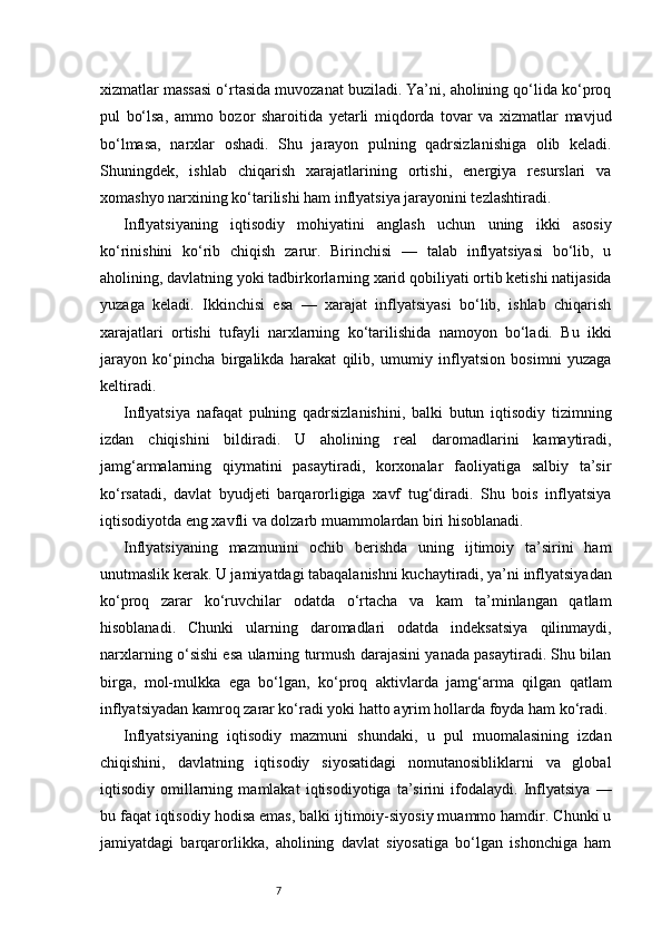 7xizmatlar massasi o‘rtasida muvozanat buziladi. Ya’ni, aholining qo‘lida ko‘proq
pul   bo‘lsa,   ammo   bozor   sharoitida   yetarli   miqdorda   tovar   va   xizmatlar   mavjud
bo‘lmasa,   narxlar   oshadi.   Shu   jarayon   pulning   qadrsizlanishiga   olib   keladi.
Shuningdek,   ishlab   chiqarish   xarajatlarining   ortishi,   energiya   resurslari   va
xomashyo narxining ko‘tarilishi ham inflyatsiya jarayonini tezlashtiradi.
Inflyatsiyaning   iqtisodiy   mohiyatini   anglash   uchun   uning   ikki   asosiy
ko‘rinishini   ko‘rib   chiqish   zarur.   Birinchisi   —   talab   inflyatsiyasi   bo‘lib,   u
aholining, davlatning yoki tadbirkorlarning xarid qobiliyati ortib ketishi natijasida
yuzaga   keladi.   Ikkinchisi   esa   —   xarajat   inflyatsiyasi   bo‘lib,   ishlab   chiqarish
xarajatlari   ortishi   tufayli   narxlarning   ko‘tarilishida   namoyon   bo‘ladi.   Bu   ikki
jarayon   ko‘pincha   birgalikda   harakat   qilib,   umumiy   inflyatsion   bosimni   yuzaga
keltiradi.
Inflyatsiya   nafaqat   pulning   qadrsizlanishini,   balki   butun   iqtisodiy   tizimning
izdan   chiqishini   bildiradi.   U   aholining   real   daromadlarini   kamaytiradi,
jamg‘armalarning   qiymatini   pasaytiradi,   korxonalar   faoliyatiga   salbiy   ta’sir
ko‘rsatadi,   davlat   byudjeti   barqarorligiga   xavf   tug‘diradi.   Shu   bois   inflyatsiya
iqtisodiyotda eng xavfli va dolzarb muammolardan biri hisoblanadi.
Inflyatsiyaning   mazmunini   ochib   berishda   uning   ijtimoiy   ta’sirini   ham
unutmaslik kerak. U jamiyatdagi tabaqalanishni kuchaytiradi, ya’ni inflyatsiyadan
ko‘proq   zarar   ko‘ruvchilar   odatda   o‘rtacha   va   kam   ta’minlangan   qatlam
hisoblanadi.   Chunki   ularning   daromadlari   odatda   indeksatsiya   qilinmaydi,
narxlarning o‘sishi esa ularning turmush darajasini yanada pasaytiradi. Shu bilan
birga,   mol-mulkka   ega   bo‘lgan,   ko‘proq   aktivlarda   jamg‘arma   qilgan   qatlam
inflyatsiyadan kamroq zarar ko‘radi yoki hatto ayrim hollarda foyda ham ko‘radi.
Inflyatsiyaning   iqtisodiy   mazmuni   shundaki,   u   pul   muomalasining   izdan
chiqishini,   davlatning   iqtisodiy   siyosatidagi   nomutanosibliklarni   va   global
iqtisodiy   omillarning   mamlakat   iqtisodiyotiga   ta’sirini   ifodalaydi.   Inflyatsiya   —
bu faqat iqtisodiy hodisa emas, balki ijtimoiy-siyosiy muammo hamdir. Chunki u
jamiyatdagi   barqarorlikka,   aholining   davlat   siyosatiga   bo‘lgan   ishonchiga   ham 