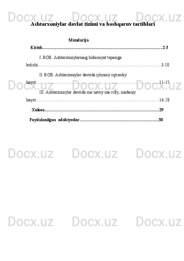    Ashtarxoniylar davlat tizimi va boshqaruv tartiblari          
                                       Mundarija
      Kirish...............................................................................................................2-3
            I. BOB. Ashtarxoniylarning hokimiyat tepasiga                                
kelishi..................................................................................................................3-10
            II. BOB. Ashtarxoniylar davrida ijtimoiy-iqtisodiy 
hayot..................................................................................................................11-15 
            III. Ashtarxoniylar davrida ma`naviy-ma`rifiy, madaniy 
hayot..................................................................................................................16-28 
     Xulosa..........................................................................................................29 
   Foydalanilgan  adabiyotlar.........................................................................30 
 
 
  