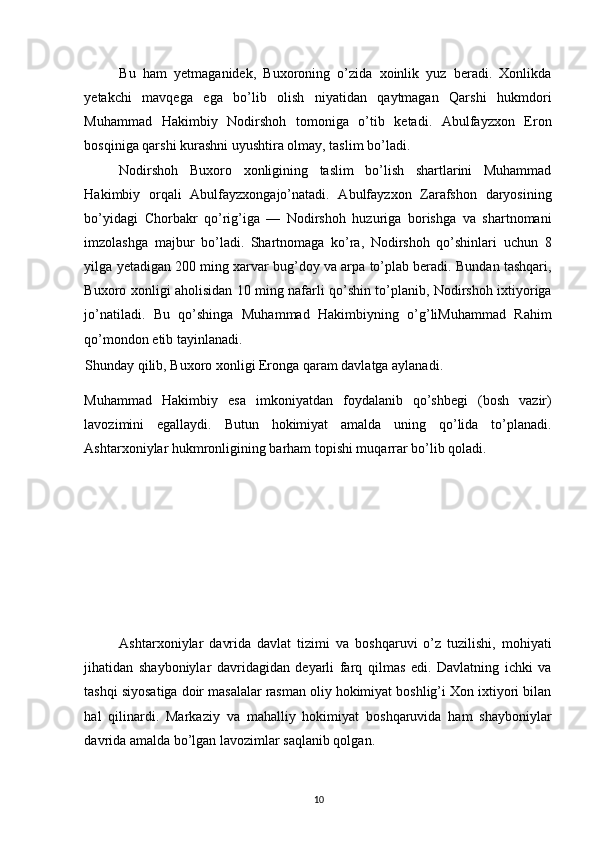 Bu   ham   yetmaganidek,   Buxoroning   o’zida   xoinlik   yuz   beradi.   Xonlikda
yetakchi   mavqega   ega   bo’lib   olish   niyatidan   qaytmagan   Qarshi   hukmdori
Muhammad   Hakimbiy   Nodirshoh   tomoniga   o’tib   ketadi.   Abulfayzxon   Eron
bosqiniga qarshi kurashni uyushtira olmay, taslim bo’ladi. 
Nodirshoh   Buxoro   xonligining   taslim   bo’lish   shartlarini   Muhammad
Hakimbiy   orqali   Abulfayzxongajo’natadi.   Abulfayzxon   Zarafshon   daryosining
bo’yidagi   Chorbakr   qo’rig’iga   —   Nodirshoh   huzuriga   borishga   va   shartnomani
imzolashga   majbur   bo’ladi.   Shartnomaga   ko’ra,   Nodirshoh   qo’shinlari   uchun   8
yilga yetadigan 200 ming xarvar bug’doy va arpa to’plab beradi. Bundan tashqari,
Buxoro xonligi aholisidan 10 ming nafarli qo’shin to’planib, Nodirshoh ixtiyoriga
jo’natiladi.   Bu   qo’shinga   Muhammad   Hakimbiyning   o’g’liMuhammad   Rahim
qo’mondon etib tayinlanadi. 
Shunday qilib, Buxoro xonligi Eronga qaram davlatga aylanadi. 
Muhammad   Hakimbiy   esa   imkoniyatdan   foydalanib   qo’shbegi   (bosh   vazir)
lavozimini   egallaydi.   Butun   hokimiyat   amalda   uning   qo’lida   to’planadi.
Ashtarxoniylar hukmronligining barham topishi muqarrar bo’lib qoladi. 
Ashtarxoniylar   davrida   davlat   tizimi   va   boshqaruvi   o’z   tuzilishi,   mohiyati
jihatidan   shayboniylar   davridagidan   deyarli   farq   qilmas   edi.   Davlatning   ichki   va
tashqi siyosatiga doir masalalar rasman oliy hokimiyat boshlig’i Xon ixtiyori bilan
hal   qilinardi.   Markaziy   va   mahalliy   hokimiyat   boshqaruvida   ham   shayboniylar
davrida amalda bo’lgan lavozimlar saqlanib qolgan. 
10 