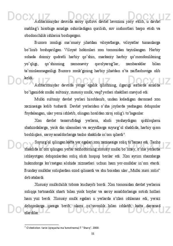 Ashtarxoniylar   davrida   saroy   qutlovi   davlat   lavozimi   joriy   etilib,   u   davlat
mablag’i   hisobiga   amalga   oshiriladigan   qurilish,   suv   inshootlari   barpo   etish   va
obodonchilik ishlarini boshqargan. 
Buxoro   xonligi   ma’muriy   jihatdan   viloyatlarga,   viloyatlar   tumanlarga
bo’linib   boshqarilgan.   Viloyat   hokimlari   xon   tomonidan   tayinlangan.   Harbiy
sohada   doimiy   qudratli   harbiy   qo’shin,   markaziy   harbiy   qo’mondonlikning
yo’qligi,   qo’shinning   zamonaviy   qurolyarog’lar,   zambaraklar   bilan
ta’minlanmaganligi   Buxoro   xonk’gining   harbiy   jihatdan   o’ta   zaiflashuviga   olib
keldi. 
Ashtarxoniylar   davrida   yerga   egalik   qilishning,   ilgarigi   asrlarda   amalda
bo’lganidek mulki sultoniy, xususiy mulk, vaqf yerlari shakllari mavjud edi. 
Mulki   sultoniy   davlat   yerlari   hisoblanib,   undan   keladigan   daromad   xon
xazinasiga   kelib   tushardi.   Davlat   yerlaridan   o’sha   joylarda   yashagan   dehqonlar
foydalangan, ular yerni ishlatib, olingan hosildan xiroj solig’i to’laganlar. 
Xon   davlat   tasarrufidagi   yerlarni,   aholi   yashaydigan   qishloqlarni
shahzodalarga, yirik din ulamolari va sayyidlarga suyurg’ol shaklida, harbiy qism
boshliqlari, saroy amaldorlariga tanho shaklida in’om qilardi 6
. 
Suyurg’ol qilingan katta yer egalari xon xazinasiga soliq to’lamas edi. Tanho
shaklida in’om qilingan yerlar tanhodorning xususiy mulki bo’lmay, o’sha yerlarda
ishlayotgan   dehqonlardan   soliq   olish   huquqi   berilar   edi.   Xon   ayrim   shaxslarga
hukmdorga   ko’rsatgan   alohida   xizmatlari   uchun   ham   yer-mulklar   in’om   etardi.
Bunday mulklar soliqlardan ozod qilinardi va shu boisdan ular „Mulki xurri xolis”
deb atalardi. 
Xususiy   mulkchilik   tobora   kuchayib  bordi.  Xon   tomonidan  davlat   yerlarini
soliqqa   tortmaslik   sharti   bilan   yirik   boylar   va   saroy   amaldorlariga   sotish   hollari
ham   yuz   berdi.   Xususiy   mulk   egalari   u   yerlarda   o’zlari   ishlamas   edi,   yersiz
dehqonlarga   ijaraga   berib,   ularni   zo’ravonlik   bilan   ishlatib,   katta   daromad
olardilar. 
6
  O`zbekiston  tarixi (qisqacha ma`lumotnoma) T ”Sharq”, 2000.
11 