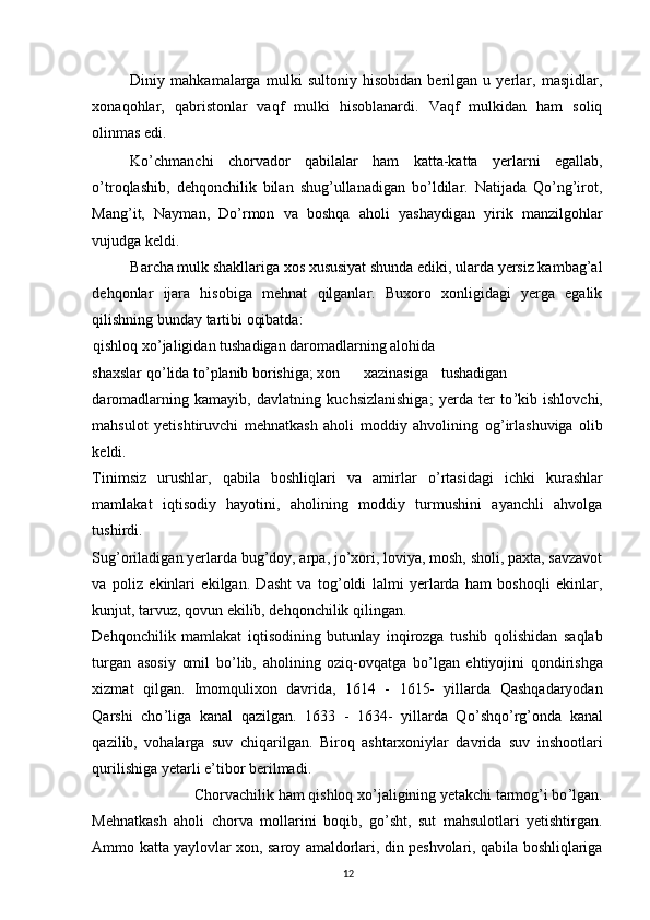 Diniy   mahkamalarga   mulki   sultoniy   hisobidan   berilgan   u   yerlar,   masjidlar,
xonaqohlar,   qabristonlar   vaqf   mulki   hisoblanardi.   Vaqf   mulkidan   ham   soliq
olinmas edi. 
Ko’chmanchi   chorvador   qabilalar   ham   katta-katta   yerlarni   egallab,
o’troqlashib,   dehqonchilik   bilan   shug’ullanadigan   bo’ldilar.   Natijada   Qo’ng’irot,
Mang’it,   Nayman,   Do’rmon   va   boshqa   aholi   yashaydigan   yirik   manzilgohlar
vujudga keldi. 
Barcha mulk shakllariga xos xususiyat shunda ediki, ularda yersiz kambag’al
dehqonlar   ijara   hisobiga   mehnat   qilganlar.   Buxoro   xonligidagi   yerga   egalik
qilishning bunday tartibi oqibatda: 
qishloq xo ’ jaligidan tushadigan daromadlarning alohida 
shaxslar qo ’ lida to ’ planib borishiga; xon  xazinasiga  tushadigan
daromadlarning   kamayib,   davlatning   kuchsizlanishiga;   yerda   ter   to ’ kib   ishlovchi,
mahsulot   yetishtiruvchi   mehnatkash   aholi   moddiy   ahvolining   og ’ irlashuviga   olib
keldi. 
Tinimsiz   urushlar,   qabila   boshliqlari   va   amirlar   o ’ rtasidagi   ichki   kurashlar
mamlakat   iqtisodiy   hayotini,   aholining   moddiy   turmushini   ayanchli   ahvolga
tushirdi. 
Sug’oriladigan yerlarda bug’doy, arpa, jo’xori, loviya, mosh, sholi, paxta, savzavot
va   poliz   ekinlari   ekilgan.   Dasht   va   tog’oldi   lalmi   yerlarda   ham   boshoqli   ekinlar,
kunjut, tarvuz, qovun ekilib, dehqonchilik qilingan. 
Dehqonchilik   mamlakat   iqtisodining   butunlay   inqirozga   tushib   qolishidan   saqlab
turgan   asosiy   omil   bo ’ lib,   aholining   oziq-ovqatga   bo ’ lgan   ehtiyojini   qondirishga
xizmat   qilgan.   Imomqulixon   davrida,   1614   -   1615-   yillarda   Qashqadaryodan
Qarshi   cho ’ liga   kanal   qazilgan.   1633   -   1634-   yillarda   Qo ’ shqo ’ rg ’ onda   kanal
qazilib,   vohalarga   suv   chiqarilgan.   Biroq   ashtarxoniylar   davrida   suv   inshootlari
qurilishiga yetarli e ’ tibor berilmadi. 
Chorvachilik ham qishloq xo ’ jaligining yetakchi tarmog ’ i bo ’ lgan. 
Mehnatkash   aholi   chorva   mollarini   boqib,   go’sht,   sut   mahsulotlari   yetishtirgan.
Ammo katta yaylovlar xon, saroy amaldorlari, din peshvolari, qabila boshliqlariga
12 