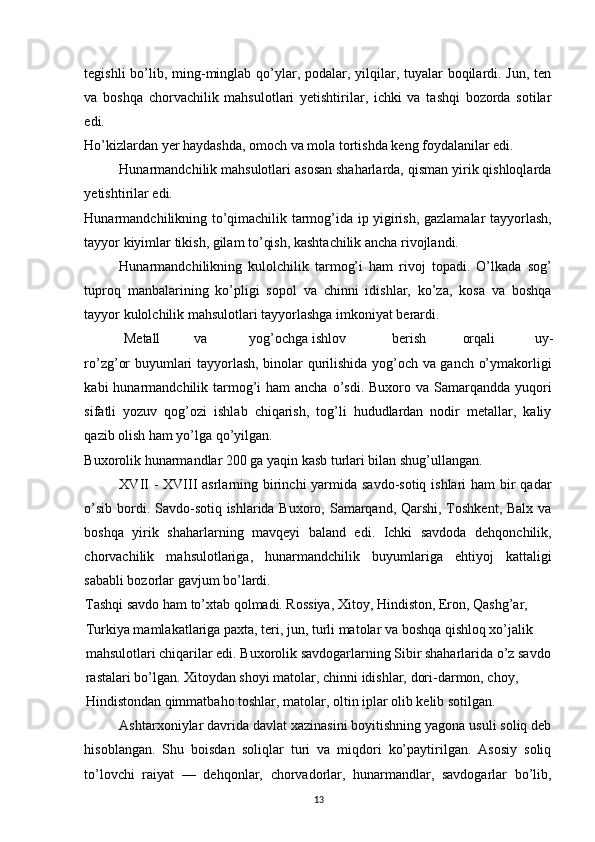 tegishli  bo’lib, ming-minglab qo’ylar, podalar, yilqilar, tuyalar  boqilardi. Jun, ten
va   boshqa   chorvachilik   mahsulotlari   yetishtirilar,   ichki   va   tashqi   bozorda   sotilar
edi. 
Ho’kizlardan yer haydashda, omoch va mola tortishda keng foydalanilar edi. 
Hunarmandchilik mahsulotlari asosan shaharlarda, qisman yirik qishloqlarda
yetishtirilar edi. 
Hunarmandchilikning to’qimachilik tarmog’ida ip yigirish, gazlamalar tayyorlash,
tayyor kiyimlar tikish, gilam to’qish, kashtachilik ancha rivojlandi. 
Hunarmandchilikning   kulolchilik   tarmog’i   ham   rivoj   topadi.   O’lkada   sog’
tuproq   manbalarining   ko’pligi   sopol   va   chinni   idishlar,   ko’za,   kosa   va   boshqa
tayyor kulolchilik mahsulotlari tayyorlashga imkoniyat berardi. 
Metall  va  yog’ochga ishlov  berish  orqali  uy-
ro’zg’or buyumlari tayyorlash, binolar qurilishida yog’och va ganch o’ymakorligi
kabi  hunarmandchilik tarmog’i  ham  ancha o’sdi. Buxoro va Samarqandda yuqori
sifatli   yozuv   qog’ozi   ishlab   chiqarish,   tog’li   hududlardan   nodir   metallar,   kaliy
qazib olish ham yo’lga qo’yilgan. 
Buxorolik hunarmandlar 200 ga yaqin kasb turlari bilan shug’ullangan. 
XVII  - XVIII asrlarning birinchi yarmida savdo-sotiq ishlari ham  bir  qadar
o’sib bordi. Savdo-sotiq ishlarida Buxoro, Samarqand, Qarshi, Toshkent, Balx va
boshqa   yirik   shaharlarning   mavqeyi   baland   edi.   Ichki   savdoda   dehqonchilik,
chorvachilik   mahsulotlariga,   hunarmandchilik   buyumlariga   ehtiyoj   kattaligi
sababli bozorlar gavjum bo’lardi. 
Tashqi savdo ham to’xtab qolmadi. Rossiya, Xitoy, Hindiston, Eron, Qashg’ar, 
Turkiya mamlakatlariga paxta, teri, jun, turli matolar va boshqa qishloq xo’jalik 
mahsulotlari chiqarilar edi. Buxorolik savdogarlarning Sibir shaharlarida o’z savdo
rastalari bo’lgan. Xitoydan shoyi matolar, chinni idishlar, dori-darmon, choy, 
Hindistondan qimmatbaho toshlar, matolar, oltin iplar olib kelib sotilgan. 
Ashtarxoniylar davrida davlat xazinasini boyitishning yagona usuli soliq deb
hisoblangan.   Shu   boisdan   soliqlar   turi   va   miqdori   ko’paytirilgan.   Asosiy   soliq
to’lovchi   raiyat   —   dehqonlar,   chorvadorlar,   hunarmandlar,   savdogarlar   bo’lib,
13 