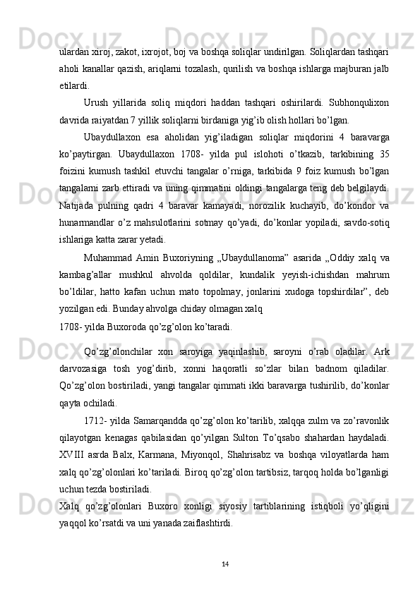 ulardan xiroj, zakot, ixrojot, boj va boshqa soliqlar undirilgan. Soliqlardan tashqari
aholi kanallar qazish, ariqlarni tozalash, qurilish va boshqa ishlarga majburan jalb
etilardi. 
Urush   yillarida   soliq   miqdori   haddan   tashqari   oshirilardi.   Subhonqulixon
davrida raiyatdan 7 yillik soliqlarni birdaniga yig’ib olish hollari bo’lgan. 
Ubaydullaxon   esa   aholidan   yig’iladigan   soliqlar   miqdorini   4   baravarga
ko’paytirgan.   Ubaydullaxon   1708-   yilda   pul   islohoti   o’tkazib,   tarkibining   35
foizini   kumush   tashkil   etuvchi   tangalar   o’rniga,   tarkibida   9   foiz   kumush   bo’lgan
tangalarni zarb ettiradi va uning qimmatini oldingi tangalarga teng deb belgilaydi.
Natijada   pulning   qadri   4   baravar   kamayadi,   norozilik   kuchayib,   do’kondor   va
hunarmandlar   o’z   mahsulotlarini   sotmay   qo’yadi,   do’konlar   yopiladi,   savdo-sotiq
ishlariga katta zarar yetadi. 
Muhammad   Amin   Buxoriyning   „Ubaydullanoma”   asarida   „Oddiy   xalq   va
kambag’allar   mushkul   ahvolda   qoldilar,   kundalik   yeyish-ichishdan   mahrum
bo’ldilar,   hatto   kafan   uchun   mato   topolmay,   jonlarini   xudoga   topshirdilar”,   deb
yozilgan edi. Bunday ahvolga chiday olmagan xalq 
1708- yilda Buxoroda qo’zg’olon ko’taradi. 
Qo’zg’olonchilar   xon   saroyiga   yaqinlashib,   saroyni   o’rab   oladilar.   Ark
darvozasiga   tosh   yog’dirib,   xonni   haqoratli   so’zlar   bilan   badnom   qiladilar.
Qo’zg’olon bostiriladi, yangi tangalar qimmati ikki baravarga tushirilib, do’konlar
qayta ochiladi. 
1712- yilda Samarqandda qo’zg’olon ko’tarilib, xalqqa zulm va zo’ravonlik
qilayotgan   kenagas   qabilasidan   qo’yilgan   Sulton   To’qsabo   shahardan   haydaladi.
XVIII   asrda   Balx,   Karmana,   Miyonqol,   Shahrisabz   va   boshqa   viloyatlarda   ham
xalq qo’zg’olonlari ko’tariladi. Biroq qo’zg’olon tartibsiz, tarqoq holda bo’lganligi
uchun tezda bostiriladi. 
Xalq   qo’zg’olonlari   Buxoro   xonligi   siyosiy   tartiblarining   istiqboli   yo’qligini
yaqqol ko’rsatdi va uni yanada zaiflashtirdi. 
14 