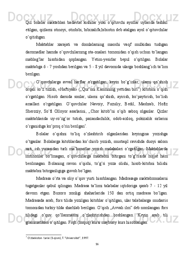 Qiz   bolalar   maktablari   badavlat   kishilar   yoki   o’qituvchi   ayollar   uylarida   tashkil
etilgan, qizlarni otinoyi, otinbibi, bibixalifa,bibiotin deb atalgan ayol o’qituvchilar
o’qitishgan. 
Maktablar   xarajati   va   domlalarning   maoshi   vaqf   mulkidan   tushgan
daromadlar  hamda  o’quvchilarnmg ota-onalari  tomonidan o’qish uchun to’langan
mablag’lar   hisobidan   qoplangan.   Yetim-yesirlar   bepul   o’qitilgan.   Bolalar
maktabga 6 - 7 yoshdan berilgan va 5 - 8 yil davomida ularga boshlang’ich ta’lim
berilgan. 
O’quvchilarga   avval   harflar   o’rgatilgan,   keyin   bo’g’inlar,   ularni   qo’shish
orqali so’z tuzish, «Haftiyak» („Qur’oni Karimning yettidan biri”) kitobini o’qish
o’rgatilgan.   Hisob   darsida   sonlar,   ularni   qo’shish,   ayirish,   ko’paytirish,   bo’lish
amallari   o’rgatilgan.   O’quvchilar   Navoiy,   Fuzuliy,   Bedil,   Mashrab,   Hofiz
Sheroziy,   So’fi   Olloyor   asarlarini,   „Chor   kitob”ni   o’qib   saboq   olganlar.   Qizlar
maktablarida   uy-ro’zg’or   tutish,   pazandachilik,   odob-axloq,   pokizalik   sirlarini
o’rganishga ko’proq o’rin berilgan 7
. 
Bolalar   o’qishni   to’liq   o’zlashtirib   olganlaridan   keyingina   yozishga
o’tganlar.   Bolalarga   kitoblardan   ko’chirib   yozish,   mustaqil   ravishda   duoyi   salom
xati,   ish   yuzasidan   turli   ma’lumotlar   yozish   malakalari   o’rgatilgan.   Maktablarda
imtihonlar   bo’lmagan,   o’quvchilarga   maktabni   bitirgani   to’g’risida   hujjat   ham
berilmagan.   Bolaning   ravon   o’qishi,   to’g’ri   yoza   olishi,   hisob-kitobni   bilishi
maktabni bitirganligiga guvoh bo’lgan. 
Madrasa o’rta va oliy o’quv yurti hisoblangan. Madrasaga maktabxonalarni
tugatganlar   qabul   qilingan.   Madrasa   ta’limi   talabalar   iqtidoriga   qarab   7   -   12   yil
davom   etgan.   Buxoro   xonligi   shaharlarida   150   dan   ortiq   madrasa   bo’lgan.
Madrasada   arab,   fors   tilida  yozilgan   kitoblar   o’qitilgan,   ular   talabalarga   mudarris
tomonidan turkiy tilda sharhlab berilgan. O’qish „Avvali ilm” deb nomlangan fors
tilidagi   o’quv   qo’llanmasini   o’zlashtirishdan   boshlangan.   Keyin   arab   tili
grammatikasi o’qitilgan. Fiqh (huquq) kursi majburiy kurs hisoblangan. 
7
  O`zbekiston  tarixi (1-qism), T.”Universitet”, 1997.
16 