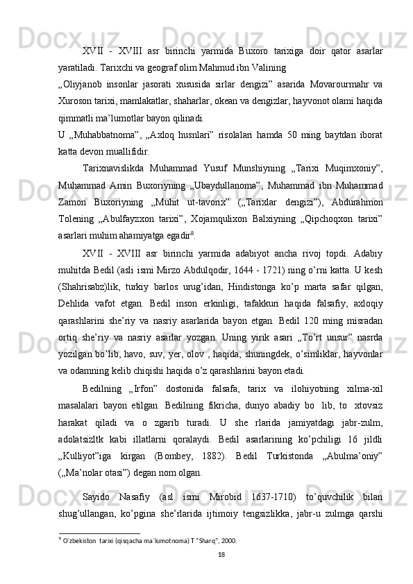 XVII   -   XVIII   asr   birinchi   yarmida   Buxoro   tarixiga   doir   qator   asarlar
yaratiladi. Tarixchi va geograf olim Mahmud ibn Valining 
„Oliyjanob   insonlar   jasorati   xususida   sirlar   dengizi”   asarida   Movarourmahr   va
Xuroson tarixi, mamlakatlar, shaharlar, okean va dengizlar, hayvonot olami haqida
qimmatli ma’lumotlar bayon qilinadi. 
U   „Muhabbatnoma”,   „Axloq   husnlari”   risolalari   hamda   50   ming   baytdan   iborat
katta devon muallifidir. 
Tarixnavislikda   Muhammad   Yusuf   Munshiyning   „Tarixi   Muqimxoniy”,
Muhammad   Amin   Buxoriyning   „Ubaydullanoma”,   Muhammad   ibn   Muhammad
Zamon   Buxoriyning   „Muhit   ut-tavorix”   („Tarixlar   dengizi”),   Abdurahmon
Tolening   „Abulfayzxon   tarixi”,   Xojamqulixon   Balxiyning   „Qipchoqxon   tarixi”
asarlari muhim ahamiyatga egadir 8
. 
XVII   -   XVIII   asr   birinchi   yarmida   adabiyot   ancha   rivoj   topdi.   Adabiy
muhitda Bedil (asli ismi Mirzo Abdulqodir, 1644 - 1721) ning o’rni katta. U kesh
(Shahrisabz)lik,   turkiy   barlos   urug’idan,   Hindistonga   ko’p   marta   safar   qilgan,
Dehlida   vafot   etgan.   Bedil   inson   erkinligi,   tafakkuri   haqida   falsafiy,   axloqiy
qarashlarini   she’riy   va   nasriy   asarlarida   bayon   etgan.   Bedil   120   ming   misradan
ortiq   she’riy   va   nasriy   asarlar   yozgan.   Uning   yirik   asari   „To’rt   unsur”   nasrda
yozilgan bo’lib, havo,  suv, yer, olov , haqida, shuningdek,  o’simliklar, hayvonlar
va odamning kelib  с hiqishi haqida o’z qarashlarini bayon etadi. 
Bedilning   „Irfon”   dostonida   falsafa,   tarix   va   ilohiyotning   xilma-xil
masalalari   bayon   etilgan.   Bedilning   fikricha,   dunyo   abadiy   bo lib,   to xtovsiz’ ’
harakat   qiladi   va   o zgarib   turadi.   U   she rlarida   jamiyatdagi   jabr-zulm,	
’ ’
adolatsizltk   kabi   illatlarni   qoralaydi.   Bedil   asarlarining   ko’pchiligi   16   jildli
„Kulliyot”iga   kirgan   (Bombey,   1882).   Bedil   Turkistonda   „Abulma’oniy”
(„Ma’nolar otasi”) degan nom olgan. 
Sayido   Nasafiy   (asl   ismi   Mirobid   1637-1710)   to’quvchilik   bilan
shug’ullangan,   ko’pgina   she’rlarida   ijtimoiy   tengsizlikka,   jabr-u   zulmga   qarshi
8
  O`zbekiston  tarixi (qisqacha ma`lumotnoma) T ”Sharq”, 2000.
18 