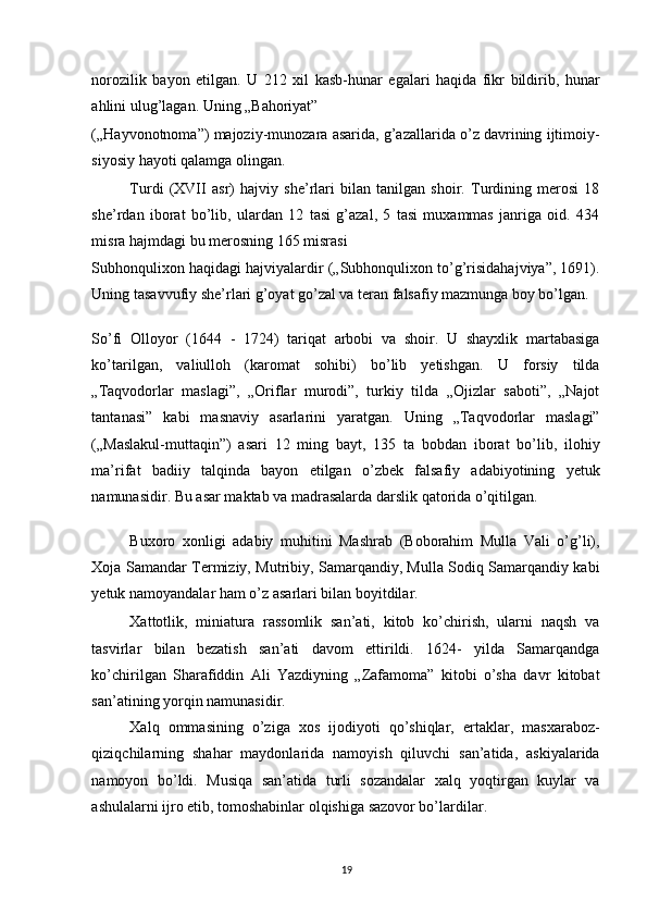 norozilik   bayon   etilgan.   U   212   xil   kasb-hunar   egalari   haqida   fikr   bildirib,   hunar
ahlini ulug’lagan. Uning „Bahoriyat” 
(„Hayvonotnoma”) majoziy-munozara asarida, g’azallarida o’z davrining ijtimoiy-
siyosiy hayoti qalamga olingan. 
Turdi   (XVII   asr)   hajviy   she’rlari   bilan   tanilgan   shoir.   Turdining   merosi   18
she’rdan   iborat   bo’lib,   ulardan   12   tasi   g’azal,   5   tasi   muxammas   janriga   oid.   434
misra hajmdagi bu merosning 165 misrasi 
Subhonqulixon haqidagi hajviyalardir („Subhonqulixon to’g’risidahajviya”, 1691).
Uning tasavvufiy she’rlari g’oyat go’zal va teran falsafiy mazmunga boy bo’lgan. 
So’fi   Olloyor   (1644   -   1724)   tariqat   arbobi   va   shoir.   U   shayxlik   martabasiga
ko’tarilgan,   valiulloh   (karomat   sohibi)   bo’lib   yetishgan.   U   forsiy   tilda
„Taqvodorlar   maslagi”,   „Oriflar   murodi”,   turkiy   tilda   „Ojizlar   saboti”,   „Najot
tantanasi”   kabi   masnaviy   asarlarini   yaratgan.   Uning   „Taqvodorlar   maslagi”
(„Maslakul-muttaqin”)   asari   12   ming   bayt,   135   ta   bobdan   iborat   bo’lib,   ilohiy
ma’rifat   badiiy   talqinda   bayon   etilgan   o’zbek   falsafiy   adabiyotining   yetuk
namunasidir. Bu asar maktab va madrasalarda darslik qatorida o’qitilgan. 
Buxoro   xonligi   adabiy   muhitini   Mashrab   (Boborahim   Mulla   Vali   o’g’li),
Xoja Samandar Termiziy, Mutribiy, Samarqandiy, Mulla Sodiq Samarqandiy kabi
yetuk namoyandalar ham o’z asarlari bilan boyitdilar. 
Xattotlik,   miniatura   rassomlik   san’ati,   kitob   ko’chirish,   ularni   naqsh   va
tasvirlar   bilan   bezatish   san’ati   davom   ettirildi.   1624-   yilda   Samarqandga
ko’chirilgan   Sharafiddin   Ali   Yazdiyning   „Zafamoma”   kitobi   o’sha   davr   kitobat
san’atining yorqin namunasidir. 
Xalq   ommasining   o’ziga   xos   ijodiyoti   qo’shiqlar,   ertaklar,   masxaraboz-
qiziqchilarning   shahar   maydonlarida   namoyish   qiluvchi   san’atida,   askiyalarida
namoyon   bo’ldi.   Musiqa   san’atida   turli   sozandalar   xalq   yoqtirgan   kuylar   va
ashulalarni ijro etib, tomoshabinlar olqishiga sazovor bo’lardilar. 
19 