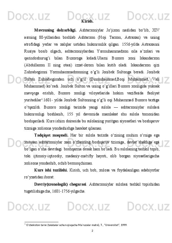                                                 Kirish.
Mavzuning   dolzarbligi.   Ashtarxoniylar   Jo‘jixon   naslidan   bo‘lib,   XIV
asrning   80-yillaridan   boshlab   Ashtarxon   (Hoji   Tarxon,   Astraxan)   va   uning
atrofidagi   yerlar   va   xalqlar   ustidan   hukmronlik   qilgan.   1556-yilda   Astraxanni
Rusiya   bosib   olgach,   ashtarxoniylardan   Yormuhammadxon   oila   a ’ zolari   va
qarindoshurug ’ i   bilan   Buxoroga   keladi.Ularni   Buxoro   xoni   Iskandarxon
(Abdullaxon   II   ning   otasi)   izzat-ikrom   bilan   kutib   oladi.   Iskandarxon   qizi
Zuhrabegimni   Yormuhammadxonning   o ’ g ’ li   Jonibek   Sultonga   beradi.   Jonibek
Sulton   Zuhrabegimdan   uch   o ’ g ’ il   (Dinmuhammad,Boqi   Muhammad,   Vali
Muhammad) ko ’ radi. Jonibek Sulton va uning o ’ g ’ illari Buxoro xonligida yuksak
mavqega   erishib,   Buxoro   xonligi   viloyatlarida   hokim   vazifasida   faoliyat
yuritadilar 1
.1601-  yilda Jonibek  Sultonning o‘g‘li  oqi  Muhammad  Buxoro taxtiga
o ’ tqazildi.   Buxoro   xonligi   tarixida   yangi   sulola   —   ashtarxoniylar   sulolasi
hukmronligi   boshlanib,   155   yil   davomida   mamlakat   shu   sulola   tomonidan
boshqariladi. Kurs ishim doirasida bu sulolaning yuritgan siyosatlari va boshqaruv
tizmiga xolisona yondashishga harakat qilaman. 
Tadqiqot   maqsadi.   Har   bir   sulola   tarixda   o‘zining   muhim   o‘rniga   ega
xususan   ashtarxoniylar   xam   o‘zlarining   boshqaruv   tizimiga,   davlat   shakliga   ega
bo‘lgan o‘sha davrdagi  boshqarma desak ham bo‘ladi. Bu sulolaning tashkil topib,
toki   ijtimoiy-iqtisodiy,   madaniy-ma'rifiy   hayoti,   olib   borgan   siyosatlarigacha
xolisona yondashib, ochib bermoqchiman. 
Kurs   ishi   tuzilishi.   Kirish,   uch   bob,   xulosa   va   foydalanilgan   adabiyotlar
ro‘yxatidan iborat. 
Davriy(xronologik)   chegarasi .   Ashtarxoniylar   sulolasi   tashkil   topishidan
tugatilishigacha, 1601-1756-yilgacha. 
         
 
1
  O`zbekiston tarixi (talabalar uchun qisqacha Ma`ruzalar matni), T., “Universitet”, 1999.
2 