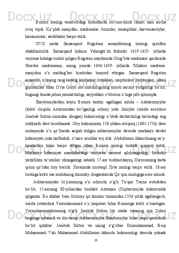 Buxoro   xonligi   tasarrufidagi   hududlarda   me’morchilik   ishlari   ham   ancha
rivoj   topdi.   Ko’plab   masjidlar,   madrasalar,   bozorlar,   xonaqohlar,   karvonsaroylar,
hammomlar, sardobalar b а rp о  etildi. 
XVII   asrda   Samarqand   Registoni   ansamblining   hozirgi   qiyofasi
shakllantirildi.   Samarqand   hokimi   Yalangto’sh   Bahodir   1619-1635-   yillarda
vayrona holatga tushib qolgan Registon maydonida Ulug’bek madrasasi qarshisida
Sherdor   madrasasini,   uning   yonida   1646-1659-   yillarda   Tillakori   madrasa-
masjidini   o’z   mablag’lari   hisobidan   bunyod   ettirgan.   Samarqand   Registon
ansambli o’zining rang-barang koshinkor bezaklari, naqshinkor peshtoqlari, ulkan
gumbazlari   bilan   O’rta   Osiyo   me’morchiligining   noyob   tarixiy   yodgorligi   bo’lib,
bugungi kunda jahon jamoatchiligi, sayyohlari e’tiborini o’ziga jalb qilmoqda. 
  Shayboniylardan   keyin   Buxoro   taxtini   egallagan   sulola   –   Ashtarxoniylar
(kelib   chiqishi   Astraxondan   bo‘lganligi   uchun)   yoki   Joniylar   (sulola   asoschisi
Jonibek   Sulton  nomidan   olingan)   hukmronligi   o‘zbek   davlatchiligi   tarixidagi   eng
ziddiyatli davr hisoblanadi. Oliy hokimiyatni 150 yildan ortiqroq (1601-1756) davr
mobaynida   o‘z   qo‘llarida   saqlab   kelgan   ashtarxoniylar   davrida   markaziy   davlat
hokimiyati juda zaiflashdi, o‘zaro urushlar avj oldi. Abdullaxon ikkinchining sa’y-
harakatlari   bilan   barpo   etilgan   ulkan   Buxoro   xonligi   hududi   qisqarib   ketdi.
Markaziy   hokimiyat   mamlakatdagi   vaziyatni   nazorat   qilolmaganligi,   hududiy
yaxlitlikni   ta’minlay   olmaganligi   sababli   17-asr   boshlaridayoq   Xurosonning   katta
qismi   qo‘ldan   boy   berildi.   Xorazmda   mustaqil   Xiva   xonligi   barpo   etildi.   18-asr
boshiga kelib esa xonlikning shimoliy chegaralarida Qo‘qon xonligiga asos solindi.
Ashtarxoniylar   Jo‘jixonning   o‘n   uchinchi   o‘g‘li   To‘qay   Temur   avlodidan
bo‘lib,   15-asrning   80-yillaridan   boshlab   Astraxan   (Xojitarxon)da   hukmronlik
qilganlar. Bu shahar  Ivan Grozniy qo‘shinlari tomonidan 1556 yilda egallangach,
sulola   yetakchisi   Yormuhammad   o‘z   yaqinlari   bilan   Buxoroga   kelib   o‘rnashgan.
Yormuhammadxonning   o‘g‘li   Jonibek   Sulton   tez   orada   xonning   qizi   Zuhro
begimga uylanadi va shu tariqa Ashtarxoniylar Shayboniylar bilan yaqin qarindosh
bo‘lib   qoldilar.   Jonibek   Sulton   va   uning   o‘g‘illari   Dinmuhammad,   Boqi
Muhammad,   Vali   Muhammad   Abdullaxon   ikkinchi   hukmronligi   davrida   yuksak
20 