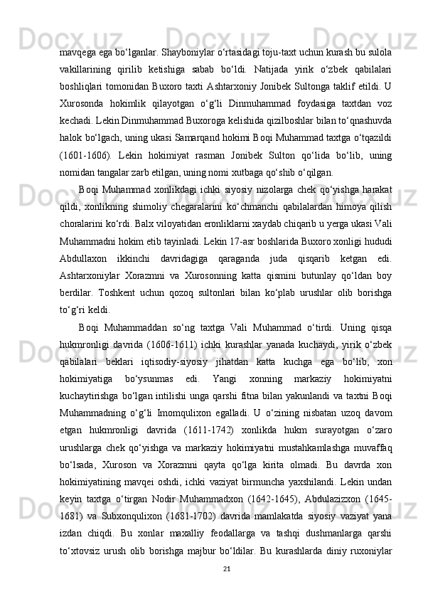 mavqega ega bo‘lganlar. Shayboniylar o‘rtasidagi toju-taxt uchun kurash bu sulola
vakillarining   qirilib   ketishiga   sabab   bo‘ldi.   Natijada   yirik   o‘zbek   qabilalari
boshliqlari   tomonidan   Buxoro   taxti   Ashtarxoniy   Jonibek   Sultonga   taklif   etildi.   U
Xurosonda   hokimlik   qilayotgan   o‘g‘li   Dinmuhammad   foydasiga   taxtdan   voz
kechadi. Lekin Dinmuhammad Buxoroga kelishida qizilboshlar bilan to‘qnashuvda
halok bo‘lgach, uning ukasi Samarqand hokimi Boqi Muhammad taxtga o‘tqazildi
(1601-1606).   Lekin   hokimiyat   rasman   Jonibek   Sulton   qo‘lida   bo‘lib,   uning
nomidan tangalar zarb etilgan, uning nomi xutbaga qo‘shib o‘qilgan.
Boqi   Muhammad   xonlikdagi   ichki   siyosiy   nizolarga   chek   qo‘yishga   harakat
qildi,   xonlikning   shimoliy   chegaralarini   ko‘chmanchi   qabilalardan   himoya   qilish
choralarini ko‘rdi. Balx viloyatidan eronliklarni xaydab chiqarib u yerga ukasi Vali
Muhammadni hokim etib tayinladi. Lekin 17-asr boshlarida Buxoro xonligi hududi
Abdullaxon   ikkinchi   davridagiga   qaraganda   juda   qisqarib   ketgan   edi.
Ashtarxoniylar   Xorazmni   va   Xurosonning   katta   qismini   butunlay   qo‘ldan   boy
berdilar.   Toshkent   uchun   qozoq   sultonlari   bilan   ko‘plab   urushlar   olib   borishga
to‘g‘ri keldi. 
Boqi   Muhammaddan   so‘ng   taxtga   Vali   Muhammad   o‘tirdi.   Uning   qisqa
hukmronligi   davrida   (1606-1611)   ichki   kurashlar   yanada   kuchaydi,   yirik   o‘zbek
qabilalari   beklari   iqtisodiy-siyosiy   jihatdan   katta   kuchga   ega   bo‘lib,   xon
hokimiyatiga   bo‘ysunmas   edi.   Yangi   xonning   markaziy   hokimiyatni
kuchaytirishga  bo‘lgan  intilishi   unga  qarshi  fitna  bilan  yakunlandi   va  taxtni   Boqi
Muhammadning   o‘g‘li   Imomqulixon   egalladi.   U   o‘zining   nisbatan   uzoq   davom
etgan   hukmronligi   davrida   (1611-1742)   xonlikda   hukm   surayotgan   o‘zaro
urushlarga   chek   qo‘yishga   va   markaziy   hokimiyatni   mustahkamlashga   muvaffaq
bo‘lsada,   Xuroson   va   Xorazmni   qayta   qo‘lga   kirita   olmadi.   Bu   davrda   xon
hokimiyatining   mavqei   oshdi,   ichki   vaziyat   birmuncha   yaxshilandi.   Lekin   undan
keyin   taxtga   o‘tirgan   Nodir   Muhammadxon   (1642-1645),   Abdulazizxon   (1645-
1681)   va   Subxonqulixon   (1681-1702)   davrida   mamlakatda   siyosiy   vaziyat   yana
izdan   chiqdi.   Bu   xonlar   maxalliy   feodallarga   va   tashqi   dushmanlarga   qarshi
to‘xtovsiz   urush   olib   borishga   majbur   bo‘ldilar.   Bu   kurashlarda   diniy   ruxoniylar
21 