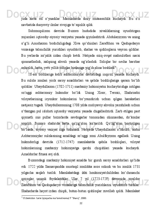 juda   katta   rol   o‘ynadilar.   Mamlakatda   diniy   mutaassiblik   kuchaydi.   Bu   o‘z
navbatida dunyoviy ilmlar rivojiga to‘sqinlik qildi.      
Subxonqulixon   davrida   Buxoro   hududida   xivaliklarning   uyushtirgan
xujumlari iqtisodiy-siyosiy vaziyatni yanada qiyinlashtirdi. Abdulazizxon va uning
o‘g‘li   Anushaxon   boshchiligidagi   Xiva   qo‘shinlari   Zarafshon   va   Qashqadaryo
voxasiga   talonchilik   yurishlari   uyushtirib,   shahar   va   qishloqlarni   vayron   qildilar.
Bu   yerlarda   xo‘jalik   izdan   chiqib   ketdi.   Natijada   oziq-ovqat   mahsulotlari   narxi
qimmatlashdi,   xalqning   ahvoli   yanada   og‘irlashdi.   Soliqlar   bir   necha   barobar
oshirildi, hatto, yetti yillik soliqlar birdaniga yig‘ib olina boshladi 9
.
18-asr   boshlariga   kelib   ashtarxoniylar   davlatidagi   inqiroz   yanada   kuchaydi.
Bu   sulola   xonlari   yirik   saroy   amaldorlari   va   qabila   boshliqlariga   qaram   bo‘lib
qoldilar. Ubaydullaxon (1702-1711) markaziy hokimiyatni kuchaytirishga intilgan
so‘nggi   ashtarxoniy   hukmdor   bo‘ldi.   Uning   Xisor,   Termiz,   Shahrisabz
viloyatlarining   isyonkor   hokimlarini   bo‘ysundirish   uchun   qilgan   harakatlari
natijasiz tugadi. Ubaydullaxonning 1708 yilda moliyaviy ahvolni yaxshilash uchun
o‘tkazgan pul islohoti iqtisodiy vaziyatni yanada chigallashtirdi. Zarb etilgan past
qiymatli   mis   pullar   bozorlarda   savdogarlar   tomonidan   olinmasdan,   do‘konlar
yopilib,   Buxoro   shahrida   katta   qo‘zg‘olon   ko‘tarildi.   Qo‘zg‘olon   bostirilgan
bo‘lsada,   siyosiy   vaziyat   izga   tushmadi.   Natijada   Ubaydullaxon   o‘ldirilib,   taxtni
Ashtarxoniylar   sulolasining   amaldagi   so‘nggi   xoni   Abulfayzxon   egalladi.   Uning
hukmdorligi   davrida   (1712-1747)   mamlakatda   qabila   boshliqlari,   viloyat
hokimlarining   markaziy   hokimiyatga   qarshi   chiqishlari   yanada   kuchaydi.
Amaldorlar fitnasi avj oldi. 
Buxorodagi   markaziy   hokimiyat   amalda   bir   guruh   saroy   amaldorlari   qo‘lida
edi.   1722   yilda   Samarqandda   mustaqil   xonlikka   asos   solindi   va   bu   xonlik   1731
yilgacha   saqlab   turildi.   Mamlakatdagi   ikki   honkimiyatchilikdan   ko‘chmanchi
qozoqlar   unumli   foydalandilar.   Ular   7   yil   (1723-1729)   davomida   xosildor
Zarafshon   va   Qashqadaryo   voxalariga   talonchilik   yurishlarini   uyushtirib   turdilar.
Shaharlarda   hayot   izdan   chiqdi,   butun-butun   qishloqlar   xuvillab   qoldi.   Mamlakat
9
  O`zbekiston  tarixi (qisqacha ma`lumotnoma) T ”Sharq”, 2000.
22 