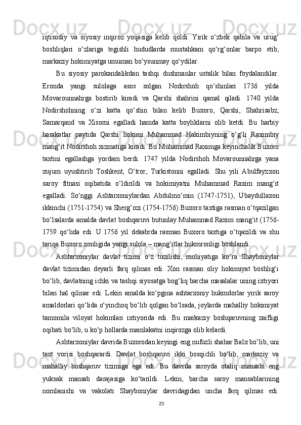 iqtisodiy   va   siyosiy   inqiroz   yoqasiga   kelib   qoldi.   Yirik   o‘zbek   qabila   va   urug‘
boshliqlari   o‘zlariga   tegishli   hududlarda   mustahkam   qo‘rg‘onlar   barpo   etib,
markaziy hokimiyatga umuman bo‘ysunmay qo‘ydilar. 
Bu   siyosiy   parokandalikdan   tashqi   dushmanlar   ustalik   bilan   foydalandilar.
Eronda   yangi   sulolaga   asos   solgan   Nodirshoh   qo‘shinlari   1736   yilda
Movarounnahrga   bostirib   kiradi   va   Qarshi   shahrini   qamal   qiladi.   1740   yilda
Nodirshohning   o‘zi   katta   qo‘shin   bilan   kelib   Buxoro,   Qarshi,   Shahrisabz,
Samarqand   va   Xisorni   egalladi   hamda   katta   boyliklarni   olib   ketdi.   Bu   harbiy
harakatlar   paytida   Qarshi   hokimi   Muhammad   Hakimbiyning   o‘g‘li   Raximbiy
mang‘it Nodirshoh xizmatiga kiradi. Bu Muhammad Raximga keyinchalik Buxoro
taxtini   egallashga   yordam   berdi.   1747   yilda   Nodirshoh   Movarounnahrga   yana
xujum   uyushtirib   Toshkent,   O‘tror,   Turkistonni   egalladi.   Shu   yili   Abulfayzxon
saroy   fitnasi   oqibatida   o‘ldirildi   va   hokimiyatni   Muhammad   Raxim   mang‘it
egalladi.   So‘nggi   Ashtarxoniylardan   Abdulmo‘min   (1747-1751),   Ubaydullaxon
ikkinchi (1751-1754) va Sherg‘ozi (1754-1756) Buxoro taxtiga rasman o‘tqazilgan
bo‘lsalarda amalda davlat boshqaruvi butunlay Muhammad Raxim mang‘it (1756-
1759   qo‘lida   edi.   U   1756   yil   dekabrda   rasman   Buxoro   taxtiga   o‘tqazildi   va   shu
tariqa Buxoro xonligida yangi sulola – mang‘itlar hukmronligi boshlandi.
Ashtarxoniylar   davlat   tizimi   o‘z   tuzilishi,   mohiyatiga   ko‘ra   Shayboniylar
davlat   tizimidan   deyarli   farq   qilmas   edi.   Xon   rasman   oliy   hokimiyat   boshlig‘i
bo‘lib, davlatning ichki va tashqi siyosatga bog‘liq barcha masalalar uning ixtiyori
bilan   hal   qilinar   edi.   Lekin   amalda   ko‘pgina   ashtarxoniy   hukmdorlar   yirik   saroy
amaldorlari qo‘lida o‘yinchoq bo‘lib qolgan bo‘lsada, joylarda mahalliy hokimiyat
tamomila   viloyat   hokimlari   ixtiyorida   edi.   Bu   markaziy   boshqaruvning   zaifligi
oqibati bo‘lib, u ko‘p hollarda mamlakatni inqirozga olib kelardi. 
Ashtarxoniylar davrida Buxorodan keyingi eng nufuzli shahar Balx bo‘lib, uni
taxt   vorisi   boshqarardi.   Davlat   boshqaruvi   ikki   bosqichli   bo‘lib,   markaziy   va
mahalliy   boshqaruv   tizimiga   ega   edi.   Bu   davrda   saroyda   otaliq   mansabi   eng
yuksak   mansab   darajasiga   ko‘tarildi.   Lekin,   barcha   saroy   mansablarining
nomlanishi   va   vakolati   Shayboniylar   davridagidan   uncha   farq   qilmas   edi.
23 