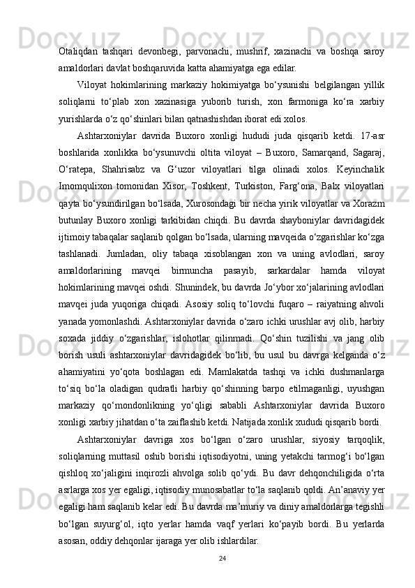 Otaliqdan   tashqari   devonbegi,   parvonachi,   mushrif,   xazinachi   va   boshqa   saroy
amaldorlari davlat boshqaruvida katta ahamiyatga ega edilar.
Viloyat   hokimlarining   markaziy   hokimiyatga   bo‘ysunishi   belgilangan   yillik
soliqlarni   to‘plab   xon   xazinasiga   yuborib   turish,   xon   farmoniga   ko‘ra   xarbiy
yurishlarda o‘z qo‘shinlari bilan qatnashishdan iborat edi xolos.
Ashtarxoniylar   davrida   Buxoro   xonligi   hududi   juda   qisqarib   ketdi.   17-asr
boshlarida   xonlikka   bo‘ysunuvchi   oltita   viloyat   –   Buxoro,   Samarqand,   Sagaraj,
O‘ratepa,   Shahrisabz   va   G‘uzor   viloyatlari   tilga   olinadi   xolos.   Keyinchalik
Imomqulixon   tomonidan   Xisor,   Toshkent,   Turkiston,   Farg‘ona,   Balx   viloyatlari
qayta bo‘ysundirilgan bo‘lsada, Xurosondagi bir necha yirik viloyatlar va Xorazm
butunlay   Buxoro   xonligi   tarkibidan   chiqdi.   Bu   davrda   shayboniylar   davridagidek
ijtimoiy tabaqalar saqlanib qolgan bo‘lsada, ularning mavqeida o‘zgarishlar ko‘zga
tashlanadi.   Jumladan,   oliy   tabaqa   xisoblangan   xon   va   uning   avlodlari,   saroy
amaldorlarining   mavqei   birmuncha   pasayib,   sarkardalar   hamda   viloyat
hokimlarining mavqei oshdi. Shunindek, bu davrda Jo‘ybor xo‘jalarining avlodlari
mavqei   juda   yuqoriga   chiqadi.   Asosiy   soliq   to‘lovchi   fuqaro   –   raiyatning   ahvoli
yanada yomonlashdi. Ashtarxoniylar davrida o‘zaro ichki urushlar avj olib, harbiy
soxada   jiddiy   o‘zgarishlar,   islohotlar   qilinmadi.   Qo‘shin   tuzilishi   va   jang   olib
borish   usuli   ashtarxoniylar   davridagidek   bo‘lib,   bu   usul   bu   davrga   kelganda   o‘z
ahamiyatini   yo‘qota   boshlagan   edi.   Mamlakatda   tashqi   va   ichki   dushmanlarga
to‘siq   bo‘la   oladigan   qudratli   harbiy   qo‘shinning   barpo   etilmaganligi,   uyushgan
markaziy   qo‘mondonlikning   yo‘qligi   sababli   Ashtarxoniylar   davrida   Buxoro
xonligi xarbiy jihatdan o‘ta zaiflashib ketdi. Natijada xonlik xududi qisqarib bordi. 
Ashtarxoniylar   davriga   xos   bo‘lgan   o‘zaro   urushlar,   siyosiy   tarqoqlik,
soliqlarning   muttasil   oshib   borishi   iqtisodiyotni,   uning   yetakchi   tarmog‘i   bo‘lgan
qishloq   xo‘jaligini   inqirozli   ahvolga   solib   qo‘ydi.   Bu   davr   dehqonchiligida   o‘rta
asrlarga xos yer egaligi, iqtisodiy munosabatlar to‘la saqlanib qoldi. An’anaviy yer
egaligi ham saqlanib kelar edi. Bu davrda ma’muriy va diniy amaldorlarga tegishli
bo‘lgan   suyurg‘ol,   iqto   yerlar   hamda   vaqf   yerlari   ko‘payib   bordi.   Bu   yerlarda
asosan, oddiy dehqonlar ijaraga yer olib ishlardilar.
24 