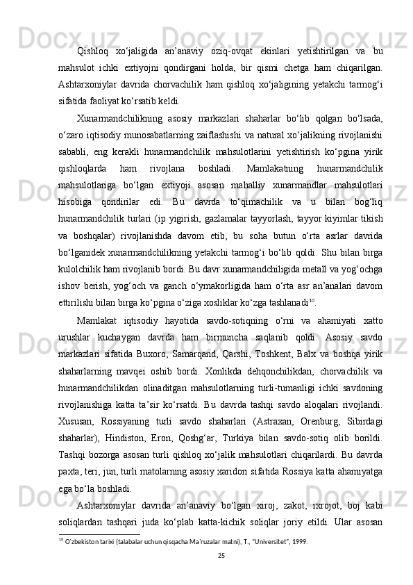 Qishloq   xo‘jaligida   an’anaviy   oziq-ovqat   ekinlari   yetishtirilgan   va   bu
mahsulot   ichki   extiyojni   qondirgani   holda,   bir   qismi   chetga   ham   chiqarilgan.
Ashtarxoniylar   davrida   chorvachilik   ham   qishloq   xo‘jaligining   yetakchi   tarmog‘i
sifatida faoliyat ko‘rsatib keldi. 
Xunarmandchilikning   asosiy   markazlari   shaharlar   bo‘lib   qolgan   bo‘lsada,
o‘zaro iqtisodiy munosabatlarning  zaiflashishi  va  natural  xo‘jalikning rivojlanishi
sababli,   eng   kerakli   hunarmandchilik   mahsulotlarini   yetishtirish   ko‘pgina   yirik
qishloqlarda   ham   rivojlana   boshladi.   Mamlakatning   hunarmandchilik
mahsulotlariga   bo‘lgan   extiyoji   asosan   mahalliy   xunarmandlar   mahsulotlari
hisobiga   qondirilar   edi.   Bu   davrda   to‘qimachilik   va   u   bilan   bog‘liq
hunarmandchilik  turlari  (ip yigirish,  gazlamalar  tayyorlash, tayyor  kiyimlar  tikish
va   boshqalar)   rivojlanishda   davom   etib,   bu   soha   butun   o‘rta   asrlar   davrida
bo‘lganidek   xunarmandchilikning   yetakchi   tarmog‘i   bo‘lib   qoldi.   Shu   bilan   birga
kulolchilik ham rivojlanib bordi. Bu davr xunarmandchiligida metall va yog‘ochga
ishov   berish,   yog‘och   va   ganch   o‘ymakorligida   ham   o‘rta   asr   an’analari   davom
ettirilishi bilan birga ko‘pgina o‘ziga xosliklar ko‘zga tashlanadi 10
. 
Mamlakat   iqtisodiy   hayotida   savdo-sotiqning   o‘rni   va   ahamiyati   xatto
urushlar   kuchaygan   davrda   ham   birmuncha   saqlanib   qoldi.   Asosiy   savdo
markazlari   sifatida   Buxoro,   Samarqand,   Qarshi,   Toshkent,   Balx   va   boshqa   yirik
shaharlarning   mavqei   oshib   bordi.   Xonlikda   dehqonchilikdan,   chorvachilik   va
hunarmandchilikdan   olinaditgan   mahsulotlarning   turli-tumanligi   ichki   savdoning
rivojlanishiga   katta   ta’sir   ko‘rsatdi.   Bu   davrda   tashqi   savdo   aloqalari   rivojlandi.
Xususan,   Rossiyaning   turli   savdo   shaharlari   (Astraxan,   Orenburg,   Sibirdagi
shaharlar),   Hindiston,   Eron,   Qoshg‘ar,   Turkiya   bilan   savdo-sotiq   olib   borildi.
Tashqi   bozorga   asosan   turli   qishloq   xo‘jalik   mahsulotlari   chiqarilardi.   Bu   davrda
paxta, teri, jun, turli matolarning asosiy xaridori sifatida Rossiya katta ahamiyatga
ega bo‘la boshladi. 
Ashtarxoniylar   davrida   an’anaviy   bo‘lgan   xiroj,   zakot,   ixrojot,   boj   kabi
soliqlardan   tashqari   juda   ko‘plab   katta-kichik   soliqlar   joriy   etildi.   Ular   asosan
10
  O`zbekiston tarixi (talabalar uchun qisqacha Ma`ruzalar matni), T., “Universitet”, 1999.
25 