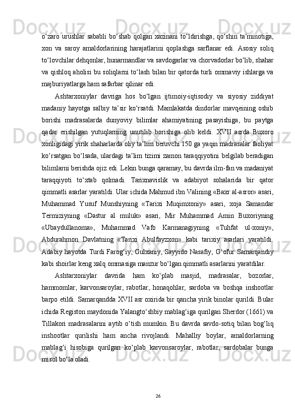 o‘zaro urushlar  sababli  bo‘shab qolgan xazinani  to‘ldirishga, qo‘shin ta’minotiga,
xon   va   saroy   amaldorlarining   harajatlarini   qoplashga   sarflanar   edi.   Asosiy   soliq
to‘lovchilar dehqonlar, hunarmandlar va savdogarlar va chorvadorlar bo‘lib, shahar
va qishloq aholisi bu soliqlarni to‘lash bilan bir qatorda turli ommaviy ishlarga va
majburiyatlarga ham safarbar qilinar edi. 
Ashtarxoniylar   davriga   hos   bo‘lgan   ijtimoiy-iqtisodiy   va   siyosiy   ziddiyat
madaniy   hayotga   salbiy   ta’sir   ko‘rsatdi.   Mamlakatda   dindorlar   mavqeining   oshib
borishi   madrasalarda   dunyoviy   bilimlar   ahamiyatining   pasayishiga,   bu   paytga
qadar   erishilgan   yutuqlarning   unutilib   borishiga   olib   keldi.   XVII   asrda   Buxoro
xonligidagi yirik shaharlarda oliy ta’lim beruvchi 150 ga yaqin madrasalar faoliyat
ko‘rsatgan bo‘lsada, ulardagi ta’lim tizimi zamon taraqqiyotini belgilab beradigan
bilimlarni berishda ojiz edi. Lekin bunga qaramay, bu davrda ilm-fan va madaniyat
taraqqiyoti   to‘xtab   qolmadi.   Tarixnavislik   va   adabiyot   sohalarida   bir   qator
qimmatli asarlar yaratildi. Ular ichida Mahmud ibn Valining «Baxr al-asror» asari,
Muhammad   Yusuf   Munshiyning   «Tarixi   Muqimxoniy»   asari,   xoja   Samandar
Termiziyning   «Dastur   al   muluk»   asari,   Mir   Muhammad   Amin   Buxoriyning
«Ubaydullanoma»,   Muhammad   Vafo   Karmanagiyning   «Tuhfat   ul-xoniy»,
Abdurahmon   Davlatning   «Tarixi   Abulfayzxon»   kabi   tarixiy   asarlari   yaratildi.
Adabiy hayotda Turdi  Farog‘iy, Gulxaniy, Sayyido Nasafiy, G‘ofur  Samarqandiy
kabi shoirlar keng xalq ommasiga manzur bo‘lgan qimmatli asarlarini yaratdilar. 
Ashtarxoniylar   davrida   ham   ko‘plab   masjid,   madrasalar,   bozorlar,
hammomlar,   karvonsaroylar,   rabotlar,   honaqohlar,   sardoba   va   boshqa   inshootlar
barpo etildi. Samarqandda XVII asr oxirida bir qancha yirik binolar qurildi. Bular
ichida Registon maydonida Yalangto‘shbiy mablag‘iga qurilgan Sherdor (1661) va
Tillakori   madrasalarini   aytib  o‘tish   mumkin.  Bu   davrda  savdo-sotiq  bilan  bog‘liq
inshootlar   qurilishi   ham   ancha   rivojlandi.   Mahalliy   boylar,   amaldorlarning
mablag‘i   hisobiga   qurilgan   ko‘plab   karvonsaroylar,   rabotlar,   sardobalar   bunga
misol bo‘la oladi.
26 