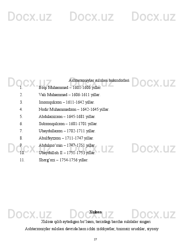 Ashtarxoniylar sulolasi hukmdorlari
1. Boqi Muhammad – 1601-1606 yillar.
2. Vali Muhammad – 1606-1611 yillar.
3. Imomqulixon – 1611-1642 yillar.
4. Nodir Muhammadxon – 1642-1645 yillar.
5. Abdulazizxon – 1645-1681 yillar.
6. Subxonqulixon – 1681-1701 yillar.
7. Ubaydullaxon – 1702-1711 yillar. 
8. Abulfayzxon – 1711-1747 yillar.
9. Abdulmo‘min – 1747-1751 yillar.
10. Ubaydulloh II – 1751-1753 yillar.
11. Sherg‘ozi – 1754-1756 yillar.
                                                             Xulosa 
Xulosa qilib aytadigan bo‘lsam, tarixdagi barcha sulolalar singari 
Ashtarxoniylar sulolasi davrida ham ichki ziddiyatlar, tinimsiz urushlar, siyosiy 
27 