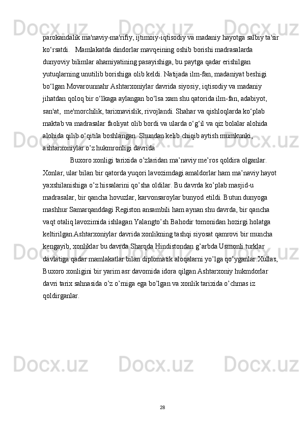 parokandalik ma'naviy-ma'rifiy, ijtimoiy-iqtisodiy va madaniy hayotga salbiy ta'sir 
ko‘rsatdi.   Mamlakatda dindorlar mavqeining oshib borishi madrasalarda 
dunyoviy bilimlar ahamiyatining pasayishiga, bu paytga qadar erishilgan 
yutuqlarning unutilib borishiga olib keldi. Natijada ilm-fan, madaniyat beshigi 
bo‘lgan Movarounnahr Ashtarxoniylar davrida siyosiy, iqtisodiy va madaniy 
jihatdan qoloq bir o‘lkaga aylangan bo‘lsa xam shu qatorida ilm-fan, adabiyot, 
san'at,  me'morchilik, tarixnavislik, rivojlandi. Shahar va qishloqlarda ko‘plab 
maktab va madrasalar faoliyat olib bordi va ularda o‘g‘il va qiz bolalar alohida 
alohida qilib o‘qitila boshlangan. Shundan kelib chiqib aytish mumkunki, 
ashtarxoniylar o’z hukmronligi davrida 
Buxoro xonligi tarixida o’zlaridan ma’naviy me’ros qoldira olganlar. 
Xonlar, ular bilan bir qatorda yuqori lavozimdagi amaldorlar ham ma’naviy hayot 
yaxshilanishiga o’z hissalarini qo’sha oldilar. Bu davrda ko’plab masjid-u 
madrasalar, bir qancha hovuzlar, karvonsaroylar bunyod etildi. Butun dunyoga 
mashhur Samarqanddagi Registon ansambili ham aynan shu davrda, bir qancha 
vaqt otaliq lavozimida ishlagan Yalangto’sh Bahodir tomonidan hozirgi holatga 
keltirilgan.Ashtarxoniylar davrida xonlikning tashqi siyosat qamrovi bir muncha 
kengayib, xonliklar bu davrda Sharqda Hindistondan g’arbda Usmonli turklar 
davlatiga qadar mamlakatlar bilan diplomatik aloqalarni yo’lga qo’yganlar.Xullas, 
Buxoro xonligini bir yarim asr davomida idora qilgan Ashtarxoniy hukmdorlar 
davri tarix sahnasida o’z o’rniga ega bo’lgan va xonlik tarixida o’chmas iz 
qoldirganlar. 
 
 
 
 
 
28 