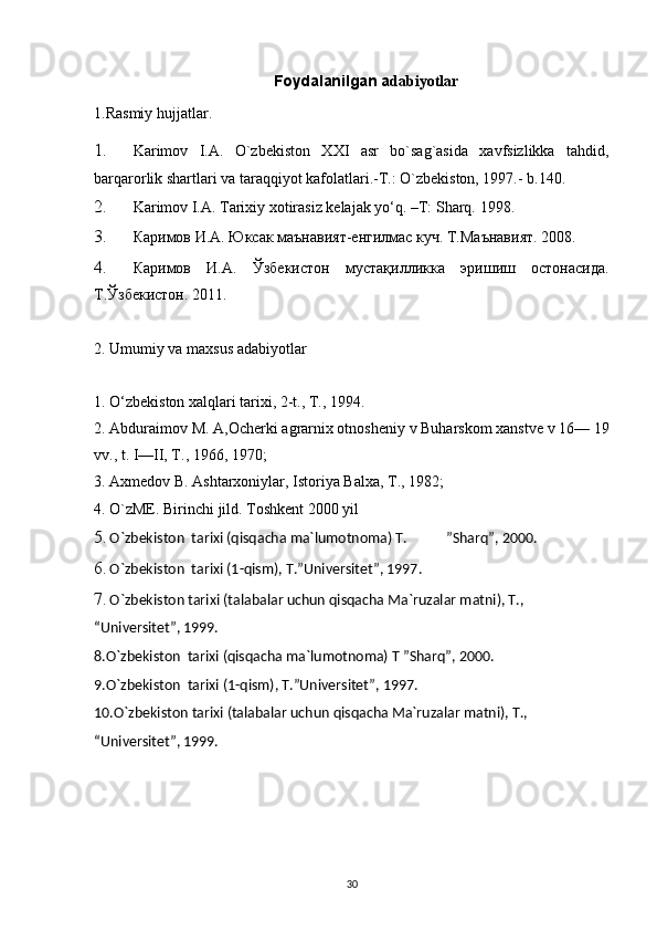 Foydalanilgan a dabiyotlar 
1.Rasmiy hujjatlar.  
1. Karimov   I.A.   O`zbekiston   XXI   asr   bo`sag`asida   xavfsizlikka   tahdid,
barqarorlik shartlari va taraqqiyot kafolatlari.-T.: O`zbekiston, 1997.- b.140.  
2. Karimov I.A. Tarixiy xotirasiz kelajak yo‘q. –T: Sharq.  1998.  
3. Каримов И.А. Юксак маънавият-енгилмас куч. Т.Маънавият. 2008.  
4. Каримов   И.А.   Ўзбекистон   мустақилликка   эришиш   остонасида.
Т.Ўзбекистон. 2011.    
2. Umumiy va maxsus adabiyotlar 
1. O‘zbekiston xalqlari tarixi, 2-t., T., 1994. 
2. Abduraimov M. A,Ocherki agrarnix otnosheniy v Buharskom xanstve v 16— 19
vv., t. I—II, T., 1966, 1970; 
3. Axmedov B. Ashtarxoniylar, Istoriya Balxa, T., 1982; 
4. O`zME. Birinchi jild. Toshkent 2000 yil 
5. O`zbekiston  tarixi (qisqacha ma`lumotnoma) T.  ”Sharq”, 2000.
6. O`zbekiston  tarixi (1-qism), T.”Universitet”, 1997.
7. O`zbekiston tarixi (talabalar uchun qisqacha Ma`ruzalar matni), T., 
“Universitet”, 1999.
8.O`zbekiston  tarixi (qisqacha ma`lumotnoma) T ”Sharq”, 2000.
9.O`zbekiston  tarixi (1-qism), T.”Universitet”, 1997.
10.O`zbekiston tarixi (talabalar uchun qisqacha Ma`ruzalar matni), T., 
“Universitet”, 1999.
 
 
30 