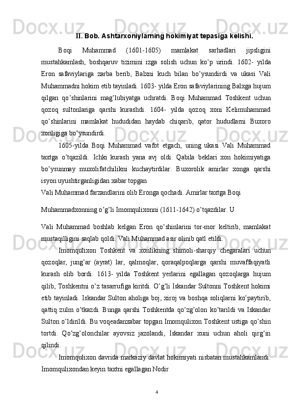 II.  Bob. Ashtarxoniylarning hokimiyat tepasiga kelishi. 
Boqi   Muhammad   (1601-1605)   mamlakat   sarhadlari   jipsligini
mustahkamlash,   boshqaruv   tizimini   izga   solish   uchun   ko ’ p   urindi.   1602-   yilda
Eron   safaviylariga   zarba   berib,   Balxni   kuch   bilan   bo ’ ysundirdi   va   ukasi   Vali
Muhammadni hokim etib tayinladi. 1603- yilda Eron safaviylarining Balxga hujum
qilgan   qo ’ shinlarini   mag ’ lubiyatga   uchratdi.   Boqi   Muhammad   Toshkent   uchun
qozoq   sultonlariga   qarshi   kurashdi.   1604-   yilda   qozoq   xoni   Kelimuhammad
qo ’ shinlarini   mamlakat   hududidan   haydab   chiqarib,   qator   hududlarni   Buxoro
xonligiga bo ’ ysundirdi. 
1605-yilda   Boqi   Muhammad   vafot   etgach,   uning   ukasi   Vali   Muhammad
taxtga   o ’ tqazildi.   Ichki   kurash   yana   avj   oldi.   Qabila   beklari   xon   hokimiyatiga
bo ’ ysunmay   muxolifatchilikni   kuchaytirdilar.   Buxorolik   amirlar   xonga   qarshi
isyon uyushtirganligidan xabar topgan 
Vali Muhammad farzandlarini olib Eronga qochadi. Amirlar taxtga Boqi 
Muhammadxonning o ’ g ’ li Imomqulixonni (1611-1642) o ’ tqazdilar. U 
Vali   Muhammad   boshlab   kelgan   Eron   qo’shinlarini   tor-mor   keltirib,   mamlakat
mustaqilligini saqlab qoldi. Vali Muhammad asir olinib qatl etildi. 
Imomqulixon   Toshkent   va   xonlikning   shimoli-sharqiy   chegaralari   uchun
qozoqlar,   jung’ar   (ayrat)   lar,   qalmoqlar,   qoraqalpoqlarga   qarshi   muvaffaqiyatli
kurash   olib   bordi.   1613-   yilda   Toshkent   yerlarini   egallagan   qozoqlarga   hujum
qilib, Toshkentni o’z tasarrufiga kiritdi. O’g’li Iskandar Sultonni Toshkent hokimi
etib tayinladi. Iskandar Sulton aholiga boj, xiroj va boshqa soliqlarni  ko’paytirib,
qattiq   zulm   o’tkazdi.   Bunga   qarshi   Toshkentda   qo’zg’olon   ko’tarildi   va   Iskandar
Sulton o’ldirildi. Bu voqeadanxabar topgan Imomqulixon Toshkent ustiga qo’shin
tortdi.   Qo’zg’olonchilar   ayovsiz   jazolandi,   Iskandar   xuni   uchun   aholi   qirg’in
qilindi. 
Imomqulixon davrida markaziy davlat hokimiyati nisbatan mustahkamlandi.
Imomqulixondan keyin taxtni egallagan Nodir 
4 